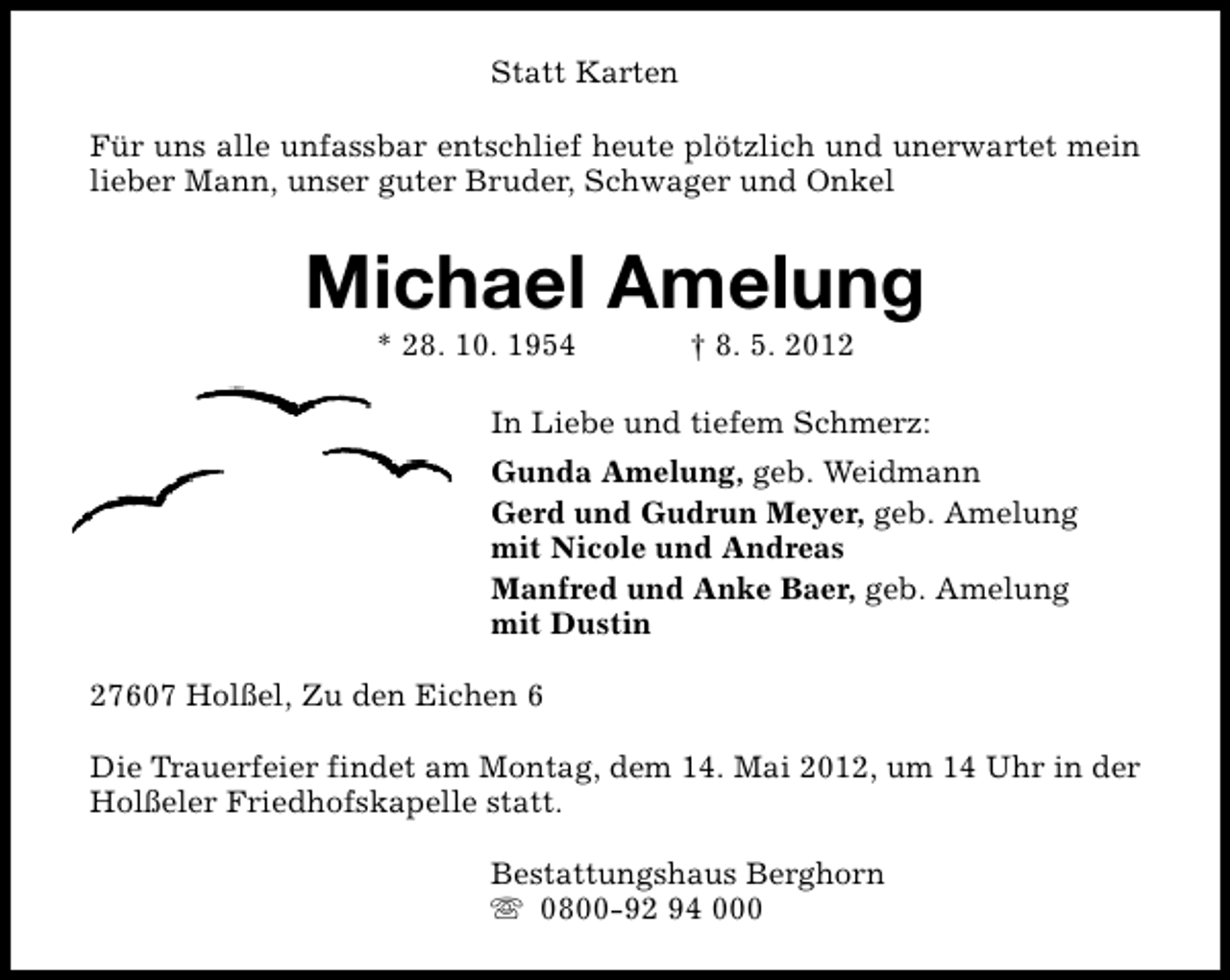 <p>Statt Karten<br />Für uns alle unfassbar entschlief heute plötzlich und unerwartet mein<br />lieber Mann, unser guter Bruder, Schwager und Onkel</p><p>Michael Amelung<br />* 28. 10. 1954</p><p>† 8. 5. 2012</p><p>In Liebe und tiefem Schmerz:<br />Gunda Amelung, geb. Weidmann<br />Gerd und Gudrun Meyer, geb. Amelung<br />mit Nicole und Andreas<br />Manfred und Anke Baer, geb. Amelung<br />mit Dustin<br />27607 Holßel, Zu den Eichen 6<br />Die Trauerfeier findet am Montag, dem 14. Mai 2012, um 14 Uhr in der<br />Holßeler Friedhofskapelle statt.<br />Bestattungshaus Berghorn<br />s 0800-92 94 000</p>