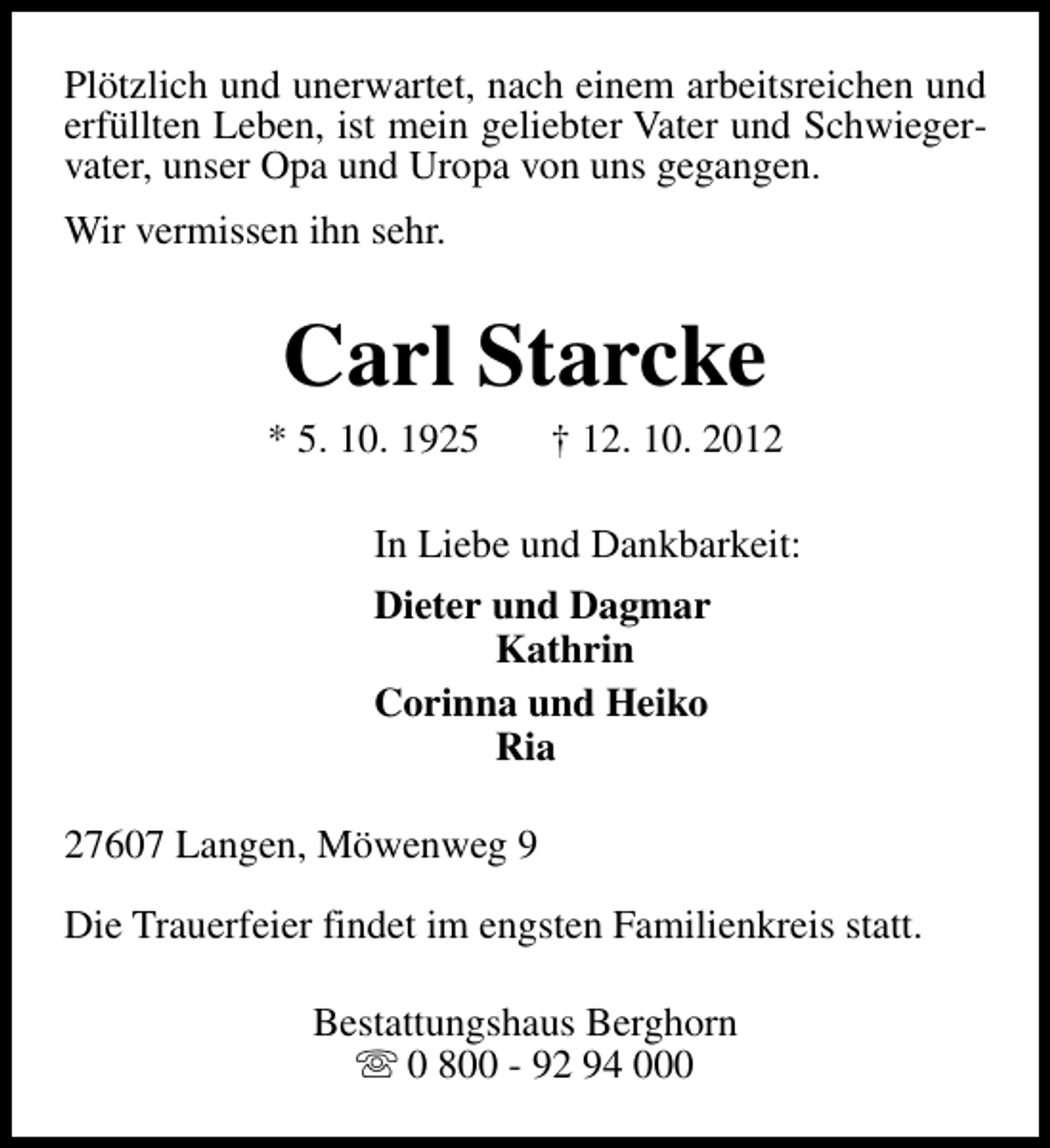 <p>Plötzlich und unerwartet, nach einem arbeitsreichen und<br />erfüllten Leben, ist mein geliebter Vater und Schwiegervater, unser Opa und Uropa von uns gegangen.<br />Wir vermissen ihn sehr.</p><p>Carl Starcke</p><p>* 5. 10. 1925</p><p>† 12. 10. 2012</p><p>In Liebe und Dankbarkeit:<br />Dieter und Dagmar<br />Kathrin<br />Corinna und Heiko<br />Ria<br />27607 Langen, Möwenweg 9<br />Die Trauerfeier findet im engsten Familienkreis statt.<br />Bestattungshaus Berghorn<br />s 0 800 - 92 94 000</p>