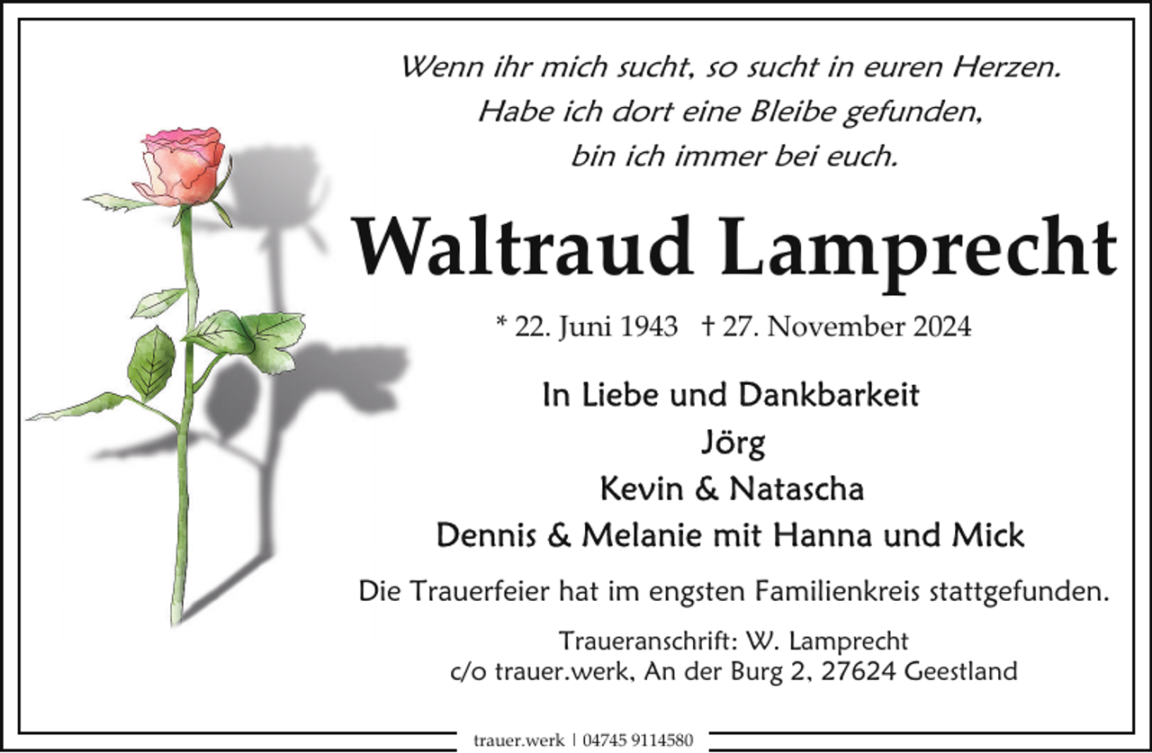 <p>Wenn ihr mich sucht, so sucht in euren Herzen.<br />Habe ich dort eine Bleibe gefunden,<br />bin ich immer bei euch.</p><p>Waltraud Lamprecht<br />W<br />* 22. Juni 1943 † 27. November 2024</p><p>Die Trauerfeier hat im engsten Familienkreis stattgefunden.<br />Traueranschrift: W. Lamprecht<br />c/o trauer.werk, An der Burg 2, 27624 Geestland<br />trauer.werk | 04745 9114580</p>