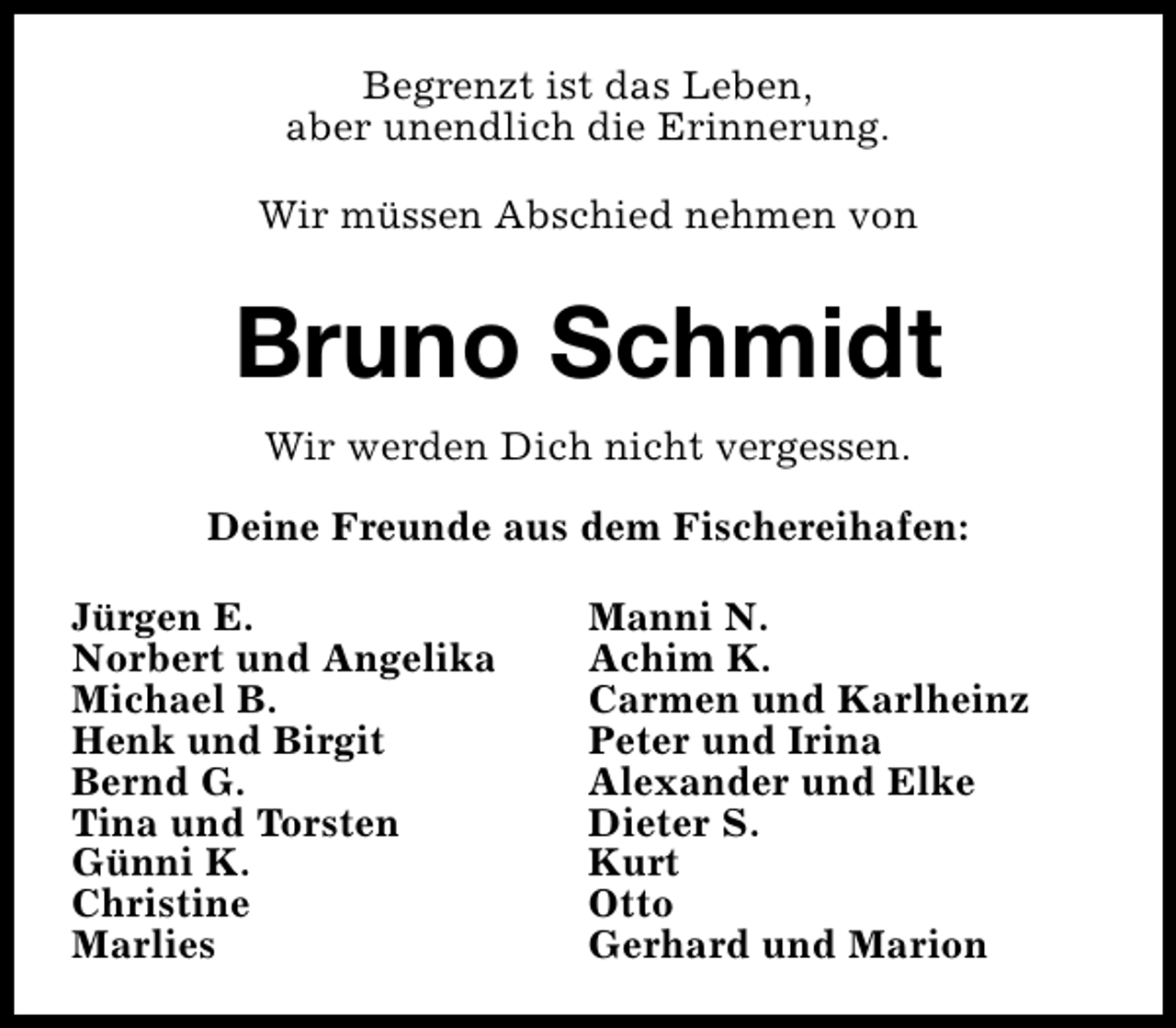 <p>Begrenzt ist das Leben,<br />aber unendlich die Erinnerung.<br />Wir müssen Abschied nehmen von</p>
<p>Bruno Schmidt<br />Wir werden Dich nicht vergessen.<br />Deine Freunde aus dem Fischereihafen:<br />Jürgen E.<br />Norbert und Angelika<br />Michael B.<br />Henk und Birgit<br />Bernd G.<br />Tina und Torsten<br />Günni K.<br />Christine<br />Marlies</p>
<p>Manni N.<br />Achim K.<br />Carmen und Karlheinz<br />Peter und Irina<br />Alexander und Elke<br />Dieter S.<br />Kurt<br />Otto<br />Gerhard und Marion</p>