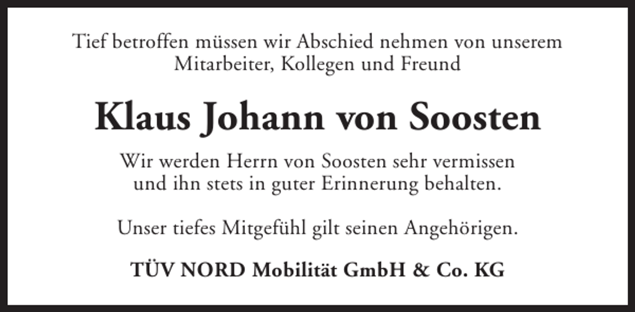<p>Tief betroffen müssen wir Abschied nehmen von unserem<br />Mitarbeiter, Kollegen und Freund</p><p>Klaus Johann von Soosten<br />Wir werden Herrn von Soosten sehr vermissen<br />und ihn stets in guter Erinnerung behalten.<br />Unser tiefes Mitgefühl gilt seinen Angehörigen.<br />TÜV NORD Mobilität GmbH &amp; Co. KG</p>