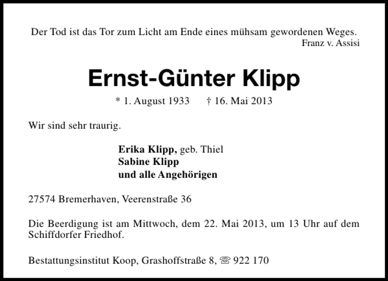 <p>Der Tod ist das Tor zum Licht am Ende eines mühsam gewordenen Weges.</p><p>Franz v. Assisi</p><p>Ernst-Günter Klipp<br />* 1. August 1933</p><p>† 16. Mai 2013</p><p>Wir sind sehr traurig.<br />Erika Klipp, geb. Thiel<br />Sabine Klipp<br />und alle Angehörigen<br />27574 Bremerhaven, Veerenstraße 36<br />Die Beerdigung ist am Mittwoch, dem 22. Mai 2013, um 13 Uhr auf dem<br />Schiffdorfer Friedhof.<br />Bestattungsinstitut Koop, Grashoffstraße 8, s 922 170</p>