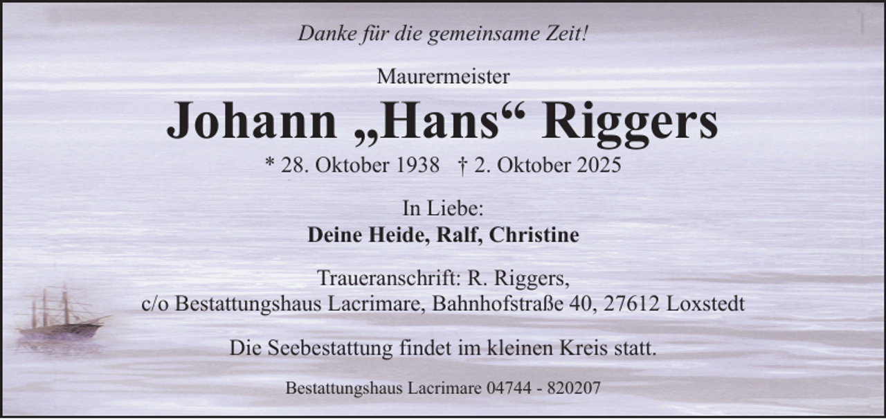 <p>Danke für die gemeinsame Zeit!<br />Maurermeister</p><p>Johann „Hans“ Riggers<br />* 28. Oktober 1938 † 2. Oktober 2025<br />In Liebe:<br />Deine Heide, Ralf, Christine<br />Traueranschrift: R. Riggers,<br />c/o Bestattungshaus Lacrimare, Bahnhofstraße 40, 27612 Loxstedt<br />Die Seebestattung findet im kleinen Kreis statt.<br />Bestattungshaus Lacrimare 04744 - 820207</p>