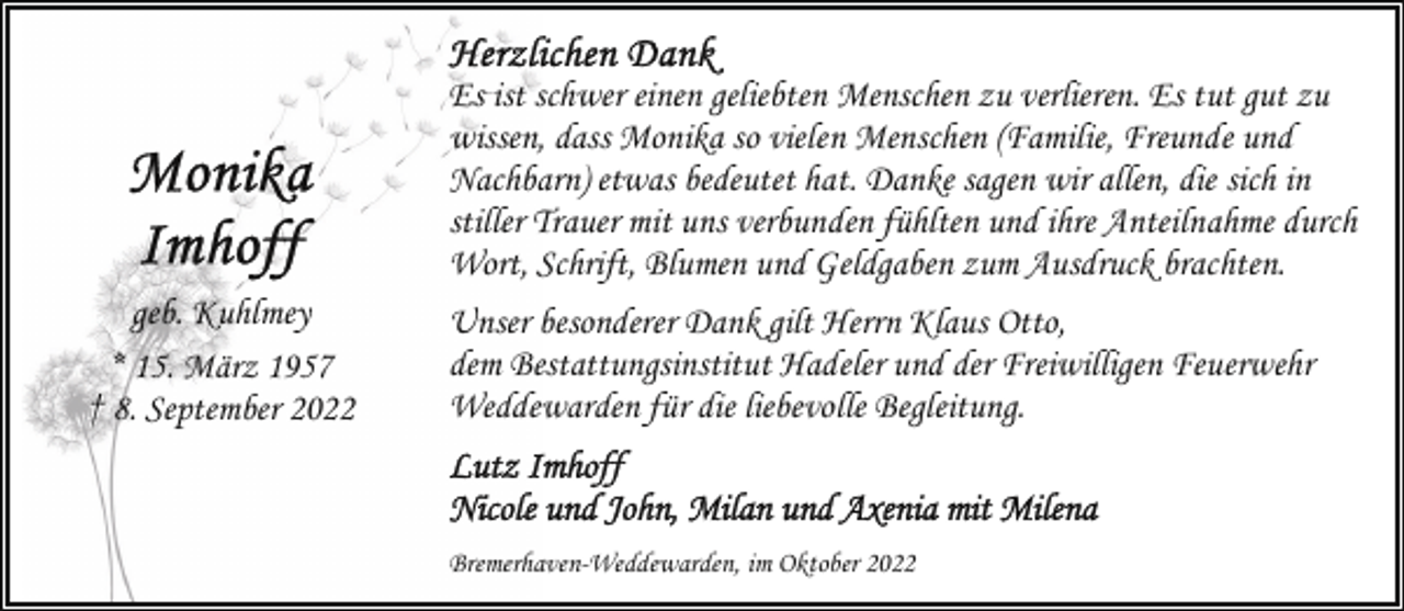 <p>geb. Kuhlmey<br />* 15. März 1957<br />† 8. September 2022</p><p>Es ist schwer einen geliebten Menschen zu verlieren. Es tut gut zu<br />wissen, dass Monika so vielen Menschen (Familie, Freunde und<br />Nachbarn) etwas bedeutet hat. Danke sagen wir allen, die sich in<br />stiller Trauer mit uns verbunden fühlten und ihre Anteilnahme durch<br />Wort, Schrift, Blumen und Geldgaben zum Ausdruck brachten.<br />Unser besonderer Dank gilt Herrn Klaus Otto,<br />dem Bestattungsinstitut Hadeler und der Freiwilligen Feuerwehr<br />Weddewarden für die liebevolle Begleitung.</p><p>Bremerhaven-Weddewarden, im Oktober 2022</p>