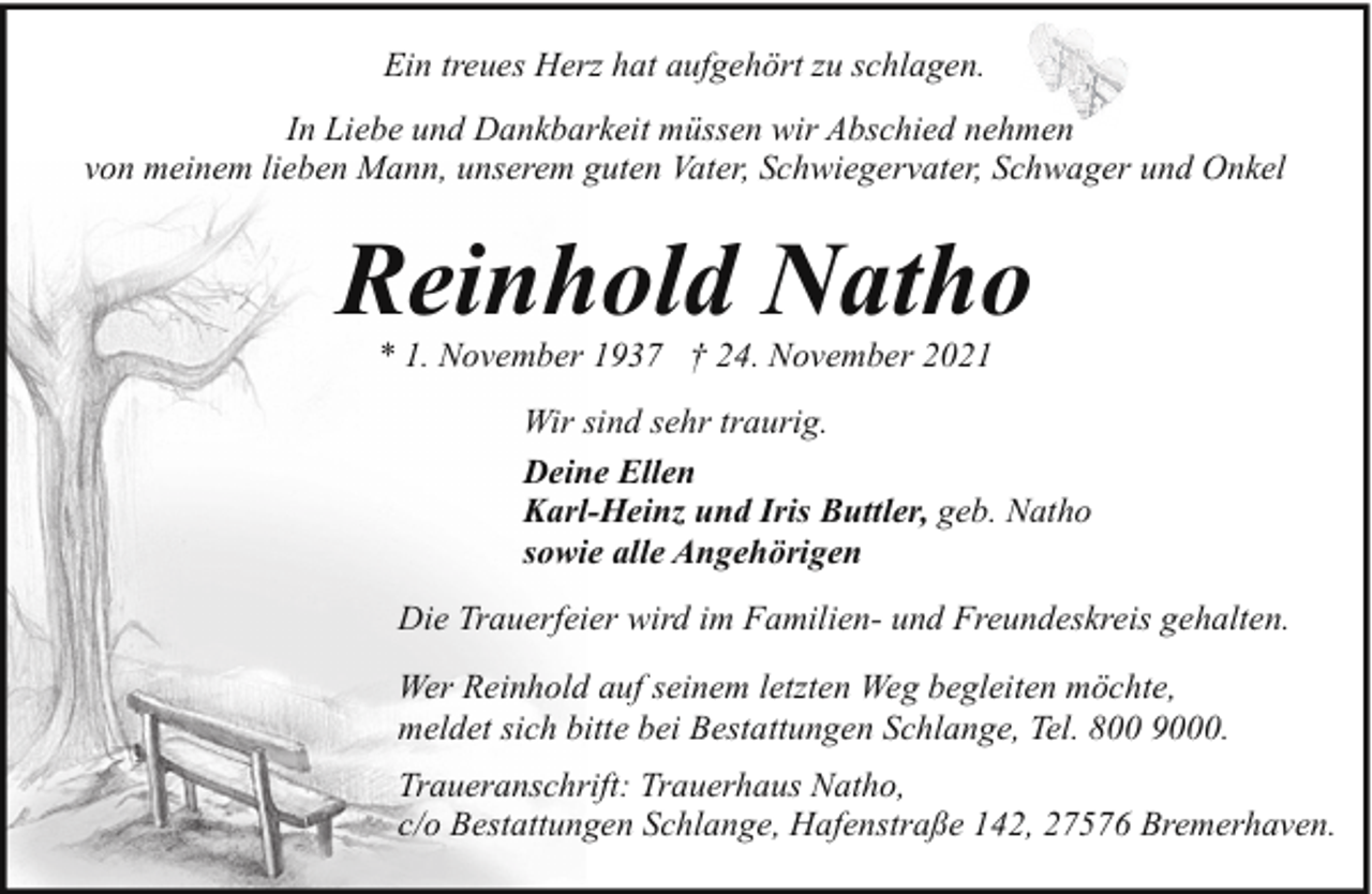 <p>Ein treues Herz hat aufgehört zu schlagen.<br />In Liebe und Dankbarkeit müssen wir Abschied nehmen<br />von meinem lieben Mann, unserem guten Vater, Schwiegervater, Schwager und Onkel</p><p>Reinhold Natho<br />* 1. November 1937 † 24. November 2021</p><p>Wir sind sehr traurig.<br />Deine Ellen<br />Karl-Heinz und Iris Buttler, geb. Natho<br />sowie alle Angehörigen<br />Die Trauerfeier wird im Familien- und Freundeskreis gehalten.<br />Wer Reinhold auf seinem letzten Weg begleiten möchte,<br />meldet sich bitte bei Bestattungen Schlange, Tel. 800 9000.<br />Traueranschrift: Trauerhaus Natho,<br />c/o Bestattungen Schlange, Hafenstraße 142, 27576 Bremerhaven.</p>
