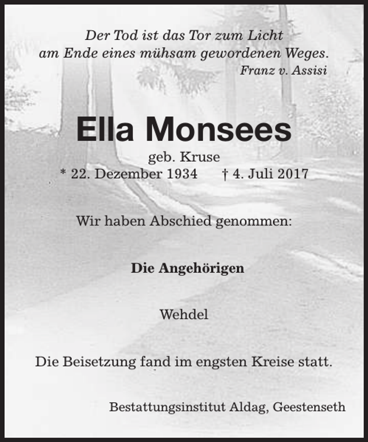 <p>Der Tod ist das Tor zum Licht<br />am Ende eines mühsam gewordenen Weges.<br />Franz v. Assisi</p><p>Ella Monsees</p><p>geb. Kruse<br />* 22. Dezember 1934<br />† 4. Juli 2017<br />Wir haben Abschied genommen:<br />Die Angehörigen<br />Wehdel<br />Die Beisetzung fand im engsten Kreise statt.<br />Bestattungsinstitut Aldag, Geestenseth</p>