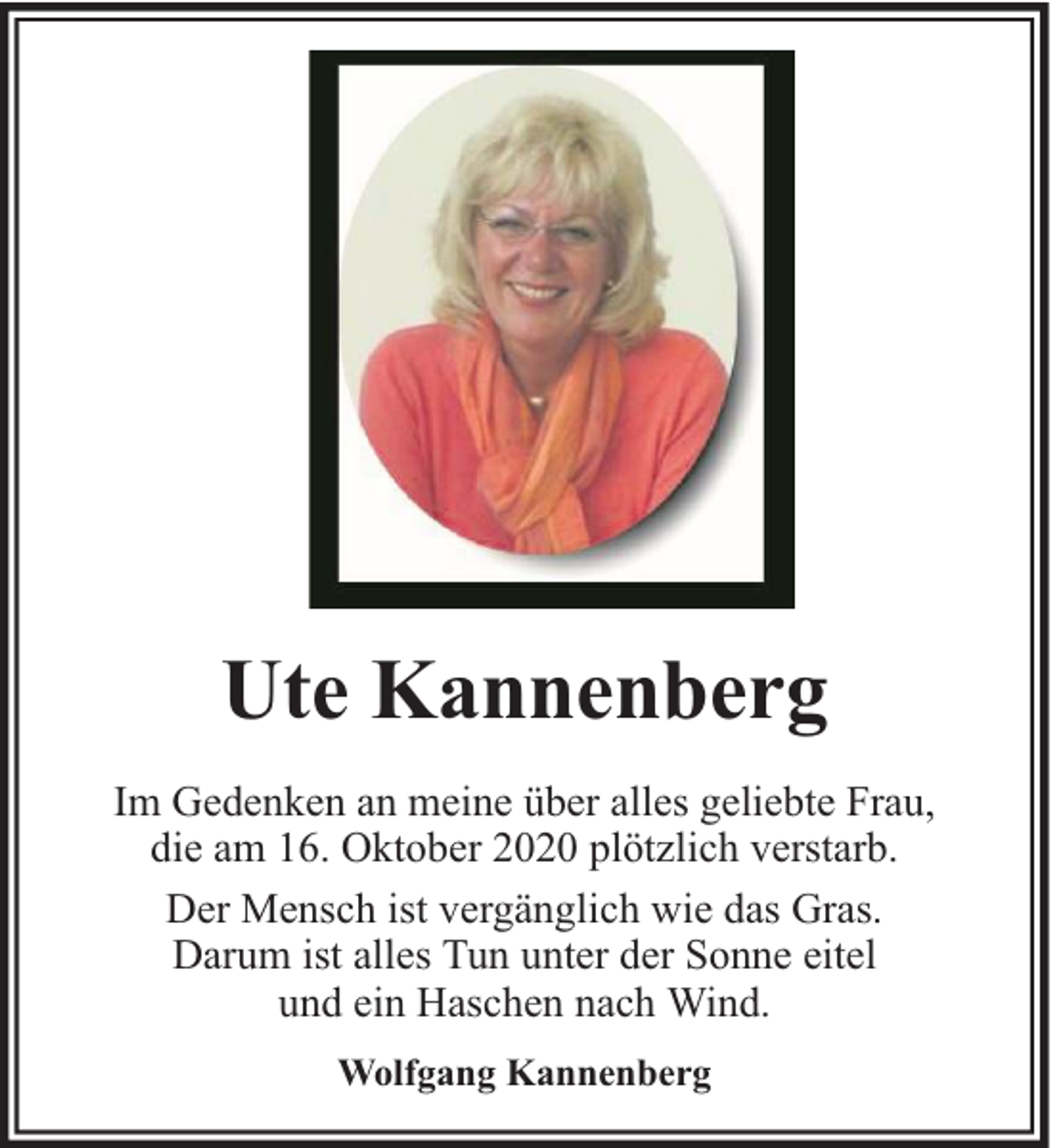 <p>Ute Kannenberg<br />Im Gedenken an meine über alles geliebte Frau,<br />die am 16. Oktober 2020 plötzlich verstarb.<br />Der Mensch ist vergänglich wie das Gras.<br />Darum ist alles Tun unter der Sonne eitel<br />und ein Haschen nach Wind.<br />Wolfgang Kannenberg</p>