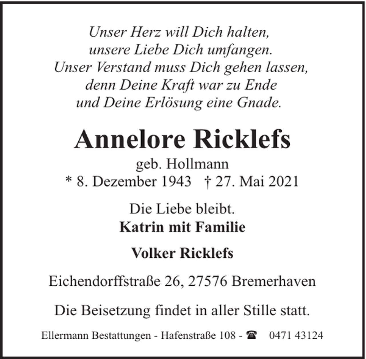<p>Unser Herz will Dich halten,<br />unsere Liebe Dich umfangen.<br />Unser Verstand muss Dich gehen lassen,<br />denn Deine Kraft war zu Ende<br />und Deine Erlösung eine Gnade.</p><p>Annelore Ricklefs</p><p>geb. Hollmann<br />* 8. Dezember 1943 † 27. Mai 2021<br />Die Liebe bleibt.<br />Katrin mit Familie<br />Volker Ricklefs<br />Eichendorffstraße 26, 27576 Bremerhaven<br />Die Beisetzung findet in aller Stille statt.<br />Ellermann Bestattungen - Hafenstraße 108 - (</p><p>0471 43124</p>