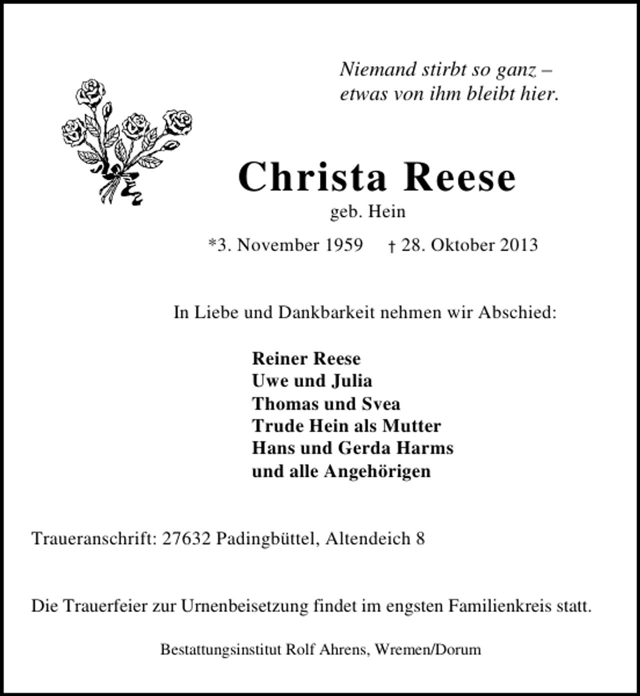<p>Niemand stirbt so ganz –<br />etwas von ihm bleibt hier.</p><p>Christa Reese<br />geb. Hein</p><p>*3. November 1959</p><p>†</p><p>28. Oktober 2013</p><p>In Liebe und Dankbarkeit nehmen wir Abschied:<br />Reiner Reese<br />Uwe und Julia<br />Thomas und Svea<br />Trude Hein als Mutter<br />Hans und Gerda Harms<br />und alle Angehörigen<br />Traueranschrift: 27632 Padingbüttel, Altendeich 8<br />Die Trauerfeier zur Urnenbeisetzung findet im engsten Familienkreis statt.<br />Bestattungsinstitut Rolf Ahrens, Wremen/Dorum</p>
