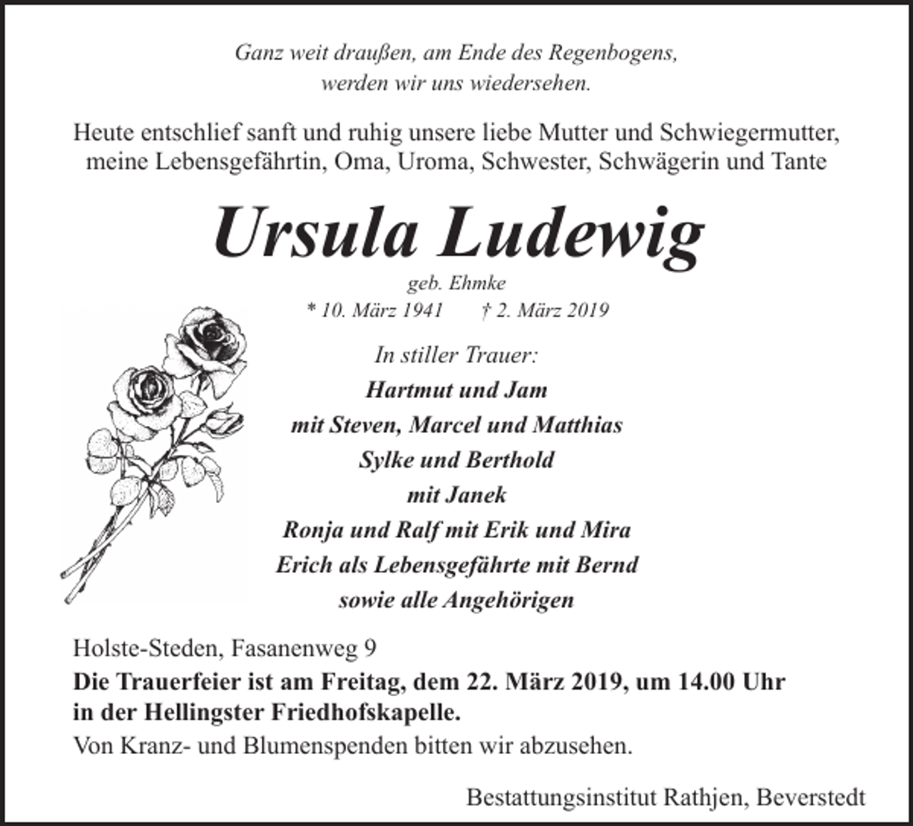 <p>Ganz weit draußen, am Ende des Regenbogens,<br />werden wir uns wiedersehen.</p><p>Heute entschlief sanft und ruhig unsere liebe Mutter und Schwiegermutter,<br />meine Lebensgefährtin, Oma, Uroma, Schwester, Schwägerin und Tante</p><p>Ursula Ludewig<br />geb. Ehmke<br />* 10. März 1941<br />† 2. März 2019</p><p>In stiller Trauer:<br />Hartmut und Jam<br />mit Steven, Marcel und Matthias<br />Sylke und Berthold<br />mit Janek<br />Ronja und Ralf mit Erik und Mira<br />Erich als Lebensgefährte mit Bernd<br />sowie alle Angehörigen</p><p>Holste-Steden, Fasanenweg 9<br />Die Trauerfeier ist am Freitag, dem 22. März 2019, um 14.00 Uhr<br />in der Hellingster Friedhofskapelle.<br />Von Kranz- und Blumenspenden bitten wir abzusehen.<br />Bestattungsinstitut Rathjen, Beverstedt</p>