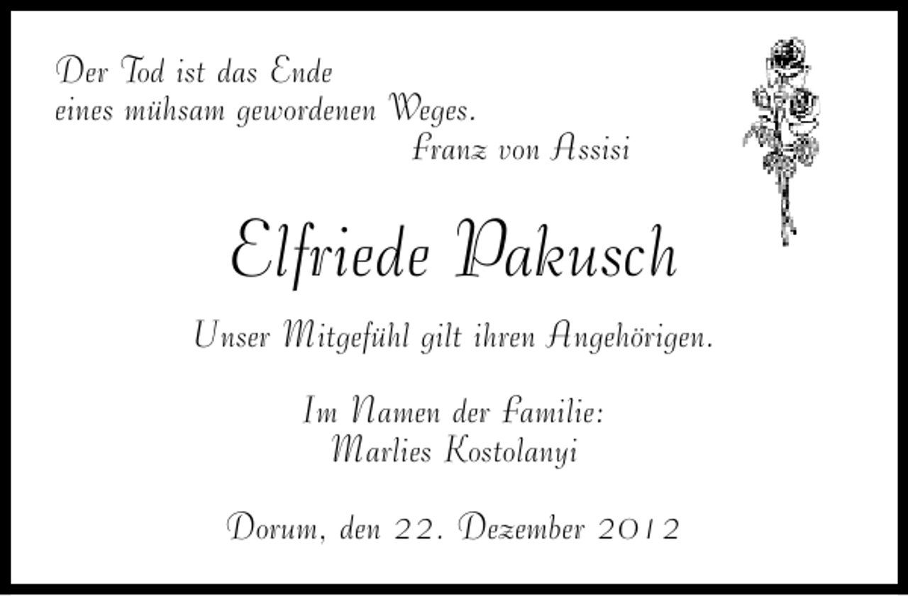 <p>Der Tod ist das Ende<br />eines mühsam gewordenen Weges.<br />Franz von Assisi</p><p>Elfriede Pakusch<br />Unser Mitgefühl gilt ihren Angehörigen.<br />Im Namen der Familie:<br />Marlies Kostolanyi<br />Dorum, den 22. Dezember 2012</p>