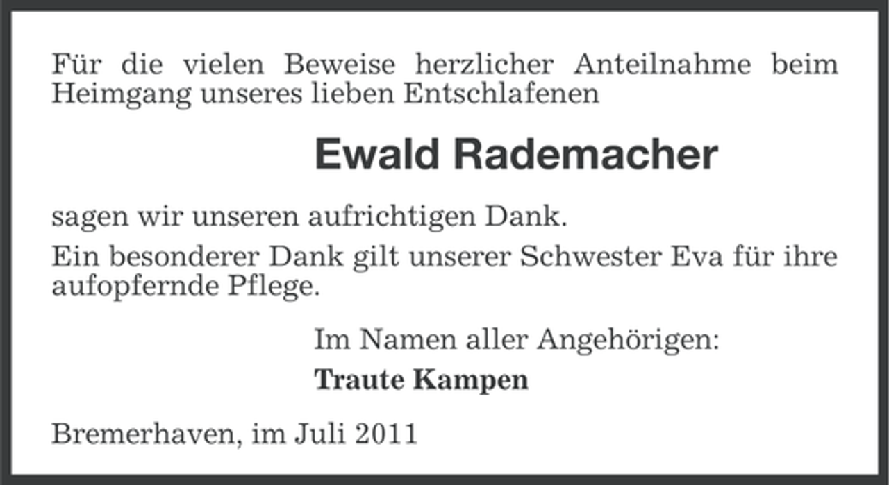 <p>Für die vielen Beweise herzlicher Anteilnahme beim<br />Heimgang unseres lieben Entschlafenen</p><p>Ewald Rademacher<br />sagen wir unseren aufrichtigen Dank.<br />Ein besonderer Dank gilt unserer Schwester Eva für ihre<br />aufopfernde Pflege.<br />Im Namen aller Angehörigen:<br />Traute Kampen<br />Bremerhaven, im Juli 2011</p>