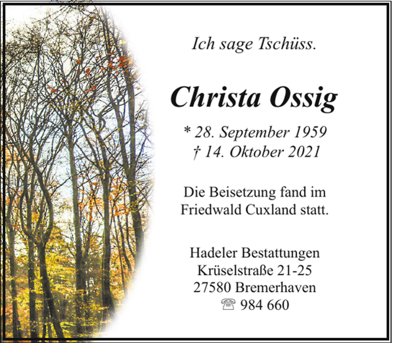 <p>Ich sage Tschüss.</p><p>Christa Ossig<br />* 28. September 1959<br />† 14. Oktober 2021<br />Die Beisetzung fand im<br />Friedwald Cuxland statt.<br />Hadeler Bestattungen<br />Krüselstraße 21-25<br />27580 Bremerhaven<br />' 984 660</p>