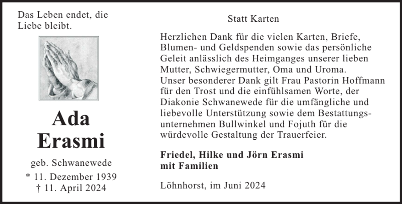 <p>Das Leben endet, die<br />Liebe bleibt.</p><p>Ada<br />Erasmi<br />geb. Schwanewede<br />* 11. Dezember 1939<br />† 11. April 2024</p><p>Statt Karten<br />Herzlichen Dank für die vielen Karten, Briefe,<br />Blumen- und Geldspenden sowie das persönliche<br />Geleit anlässlich des Heimganges unserer lieben<br />Mutter, Schwiegermutter, Oma und Uroma.<br />Unser besonderer Dank gilt Frau Pastorin Hoffmann<br />für den Trost und die einfühlsamen Worte, der<br />Diakonie Schwanewede für die umfängliche und<br />liebevolle Unterstützung sowie dem Bestattungsunternehmen Bullwinkel und Fojuth für die<br />würdevolle Gestaltung der Trauerfeier.<br />Friedel, Hilke und Jörn Erasmi<br />mit Familien<br />Löhnhorst, im Juni 2024</p>