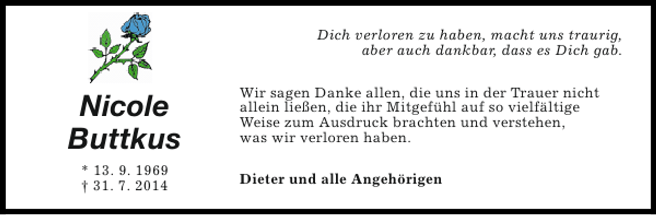 <p>Dich verloren zu haben, macht uns traurig,<br />aber auch dankbar, dass es Dich gab.</p><p>Nicole<br />Buttkus<br />* 13. 9. 1969<br />† 31. 7. 2014</p><p>Wir sagen Danke allen, die uns in der Trauer nicht<br />allein ließen, die ihr Mitgefühl auf so vielfältige<br />Weise zum Ausdruck brachten und verstehen,<br />was wir verloren haben.<br />Dieter und alle Angehörigen</p>