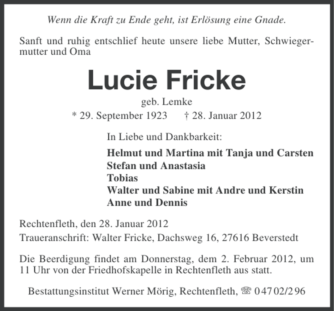 <p>Wenn die Kraft zu Ende geht, ist Erlösung eine Gnade.<br />Sanft und ruhig entschlief heute unsere liebe Mutter, Schwiegermutter und Oma</p><p>Lucie Fricke<br />geb. Lemke<br />* 29. September 1923 † 28. Januar 2012<br />In Liebe und Dankbarkeit:<br />Helmut und Martina mit Tanja und Carsten<br />Stefan und Anastasia<br />Tobias<br />Walter und Sabine mit Andre und Kerstin<br />Anne und Dennis<br />Rechtenfleth, den 28. Januar 2012<br />Traueranschrift: Walter Fricke, Dachsweg 16, 27616 Beverstedt<br />Die Beerdigung findet am Donnerstag, dem 2. Februar 2012, um<br />11 Uhr von der Friedhofskapelle in Rechtenfleth aus statt.<br />Bestattungsinstitut Werner Mörig, Rechtenfleth, 0 47 02/2 96</p>