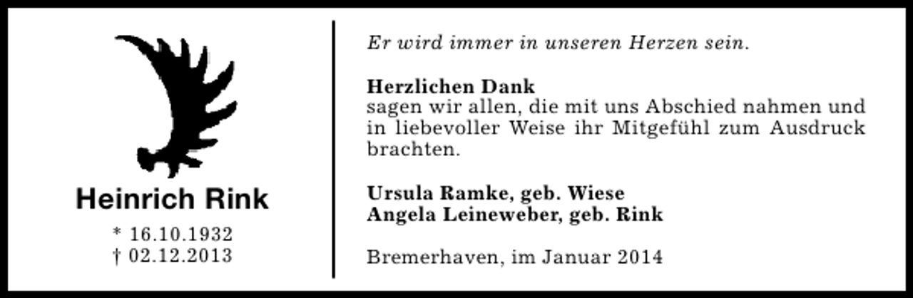 <p>Er wird immer in unseren Herzen sein.<br />Herzlichen Dank<br />sagen wir allen, die mit uns Abschied nahmen und<br />in liebevoller Weise ihr Mitgefühl zum Ausdruck<br />brachten.</p><p>Heinrich Rink<br />* 16.10.1932<br />† 02.12.2013</p><p>Ursula Ramke, geb. Wiese<br />Angela Leineweber, geb. Rink<br />Bremerhaven, im Januar 2014</p>