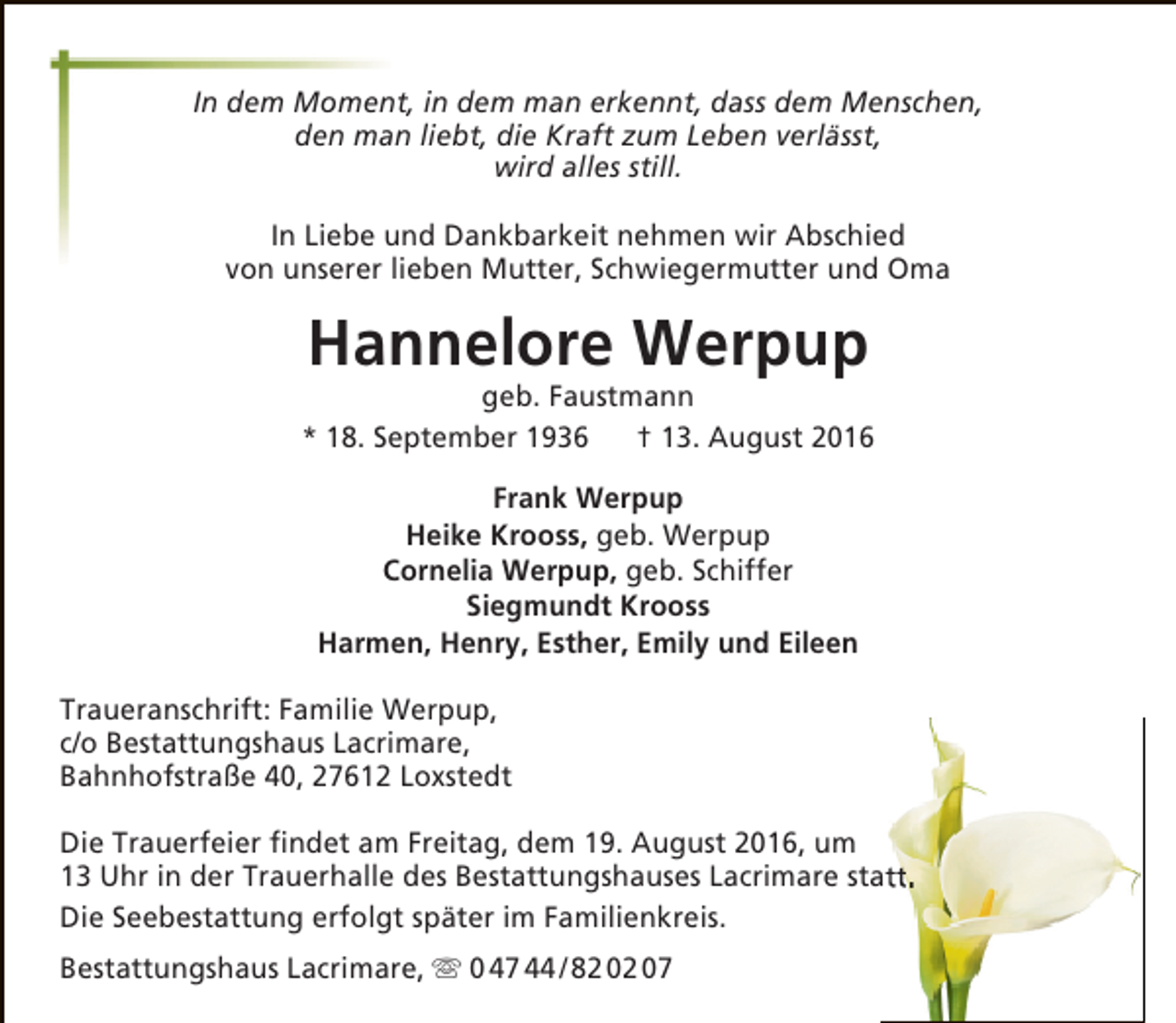 <p>In dem Moment, in dem man erkennt, dass dem Menschen,<br />den man liebt, die Kraft zum Leben verlässt,<br />wird alles still.<br />In Liebe und Dankbarkeit nehmen wir Abschied<br />von unserer lieben Mutter, Schwiegermutter und Oma</p><p>Hannelore Werpup</p><p>geb. Faustmann<br />* 18. September 1936<br />† 13. August 2016<br />Frank Werpup<br />Heike Krooss, geb. Werpup<br />Cornelia Werpup, geb. Schiffer<br />Siegmundt Krooss<br />Harmen, Henry, Esther, Emily und Eileen<br />Traueranschrift: Familie Werpup,<br />c/o Bestattungshaus Lacrimare,<br />Bahnhofstraße 40, 27612 Loxstedt<br />Die Trauerfeier findet am Freitag, dem 19. August 2016, um<br />13 Uhr in der Trauerhalle des Bestattungshauses Lacrimare statt.<br />Die Seebestattung erfolgt später im Familienkreis.<br />Bestattungshaus Lacrimare,  0 47 44 / 82 02 07</p>