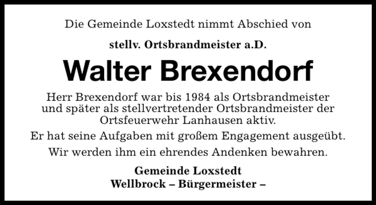 <p>Die Gemeinde Loxstedt nimmt Abschied von<br />stellv. Ortsbrandmeister a.D.</p><p>Walter Brexendorf</p><p>Herr Brexendorf war bis 1984 als Ortsbrandmeister<br />und später als stellvertretender Ortsbrandmeister der<br />Ortsfeuerwehr Lanhausen aktiv.<br />Er hat seine Aufgaben mit großem Engagement ausgeübt.<br />Wir werden ihm ein ehrendes Andenken bewahren.<br />Gemeinde Loxstedt<br />Wellbrock – Bürgermeister –</p>