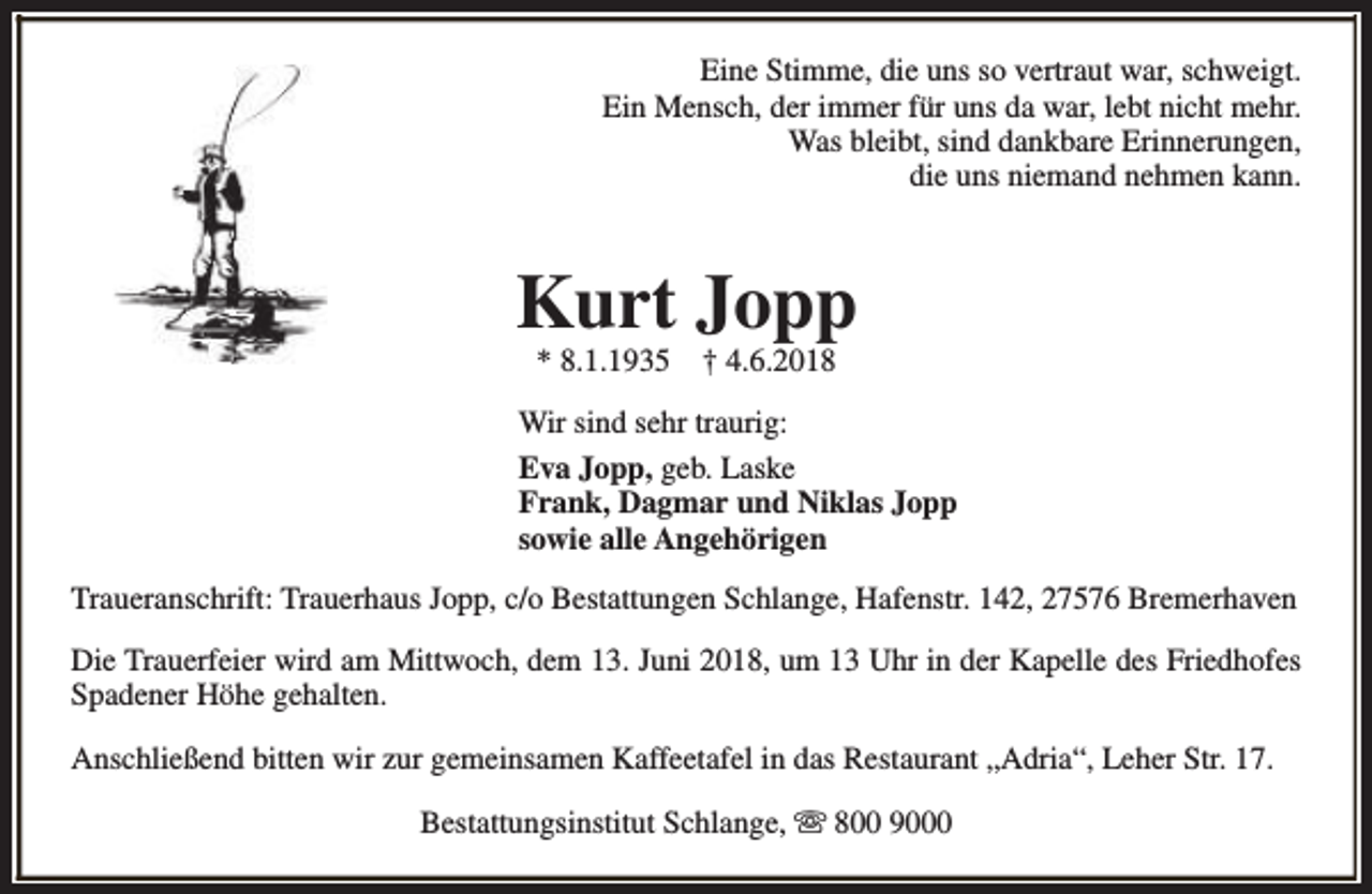 <p>Eine Stimme, die uns so vertraut war, schweigt.<br />Ein Mensch, der immer für uns da war, lebt nicht mehr.<br />Was bleibt, sind dankbare Erinnerungen,<br />die uns niemand nehmen kann.</p><p>Kurt Jopp<br />* 8.1.1935</p><p>† 4.6.2018</p><p>Wir sind sehr traurig:<br />Eva Jopp, geb. Laske<br />Frank, Dagmar und Niklas Jopp<br />sowie alle Angehörigen<br />Traueranschrift: Trauerhaus Jopp, c/o Bestattungen Schlange, Hafenstr. 142, 27576 Bremerhaven<br />Die Trauerfeier wird am Mittwoch, dem 13. Juni 2018, um 13 Uhr in der Kapelle des Friedhofes<br />Spadener Höhe gehalten.<br />Anschließend bitten wir zur gemeinsamen Kaffeetafel in das Restaurant „Adria“, Leher Str. 17.<br />Bestattungsinstitut Schlange, s 800 9000</p>
