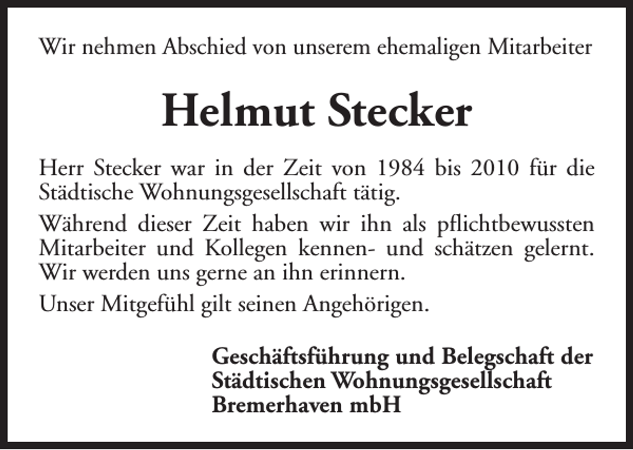 <p>Wir nehmen Abschied von unserem ehemaligen Mitarbeiter</p><p>Helmut Stecker<br />Herr Stecker war in der Zeit von 1984 bis 2010 für die<br />Städtische Wohnungsgesellschaft tätig.<br />Während dieser Zeit haben wir ihn als pflichtbewussten<br />Mitarbeiter und Kollegen kennen- und schätzen gelernt.<br />Wir werden uns gerne an ihn erinnern.<br />Unser Mitgefühl gilt seinen Angehörigen.<br />Geschäftsführung und Belegschaft der<br />Städtischen Wohnungsgesellschaft<br />Bremerhaven mbH</p>