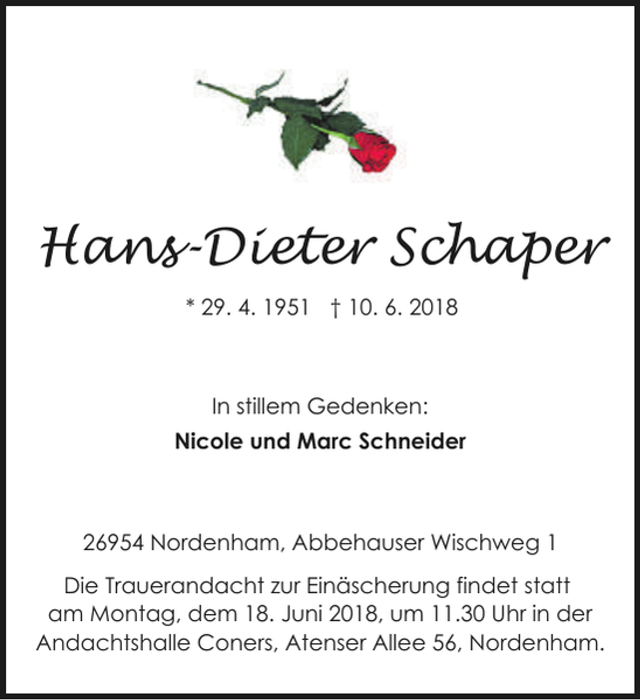 <p>Hans-Dieter Schaper<br />* 29. 4. 1951 † 10. 6. 2018</p><p>In stillem Gedenken:<br />Nicole und Marc Schneider</p><p>26954 Nordenham, Abbehauser Wischweg 1</p><p>Die Trauerandacht zur Einäscherung findet statt<br />am Montag, dem 18. Juni 2018, um 11.30 Uhr in der<br />Andachtshalle Coners, Atenser Allee 56, Nordenham.</p>