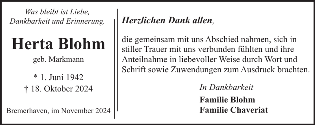 <p>Was bleibt ist Liebe,<br />Dankbarkeit und Erinnerung.</p><p>Herta Blohm<br />geb. Markmann</p><p>* 1. Juni 1942<br />† 18. Oktober 2024<br />Bremerhaven, im November 2024</p><p>Herzlichen Dank allen,<br />die gemeinsam mit uns Abschied nahmen, sich in<br />stiller Trauer mit uns verbunden fühlten und ihre<br />Anteilnahme in liebevoller Weise durch Wort und<br />Schrift sowie Zuwendungen zum Ausdruck brachten.<br />In Dankbarkeit<br />Familie Blohm<br />Familie Chaveriat</p>