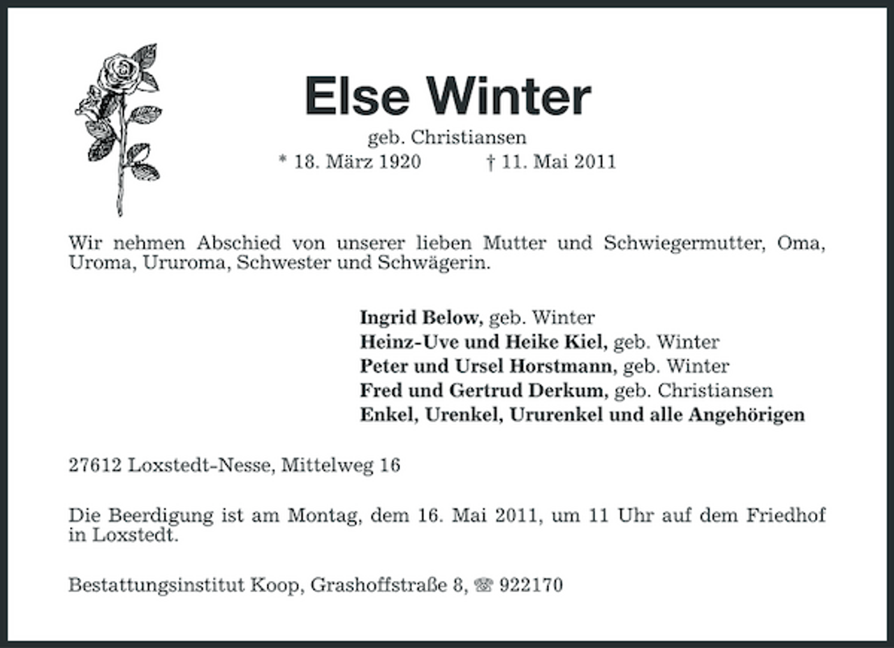 <p>Else Winter<br />geb. Christiansen * 18. März 1920 † 11. Mai 2011 Wir nehmen Abschied von unserer lieben Mutter und Schwiegermutter, Oma, Uroma, Ururoma, Schwester und Schwägerin. Ingrid Below, geb. Winter Heinz-Uve und Heike Kiel, geb. Winter Peter und Ursel Horstmann, geb. Winter Fred und Gertrud Derkum, geb. Christiansen Enkel, Urenkel, Ururenkel und alle Angehörigen 27612 Loxstedt-Nesse, Mittelweg 16 Die Beerdigung ist am Montag, dem 16. Mai 2011, um 11 Uhr auf dem Friedhof in Loxstedt. Bestattungsinstitut Koop, Grashoffstraße 8, 922170</p>