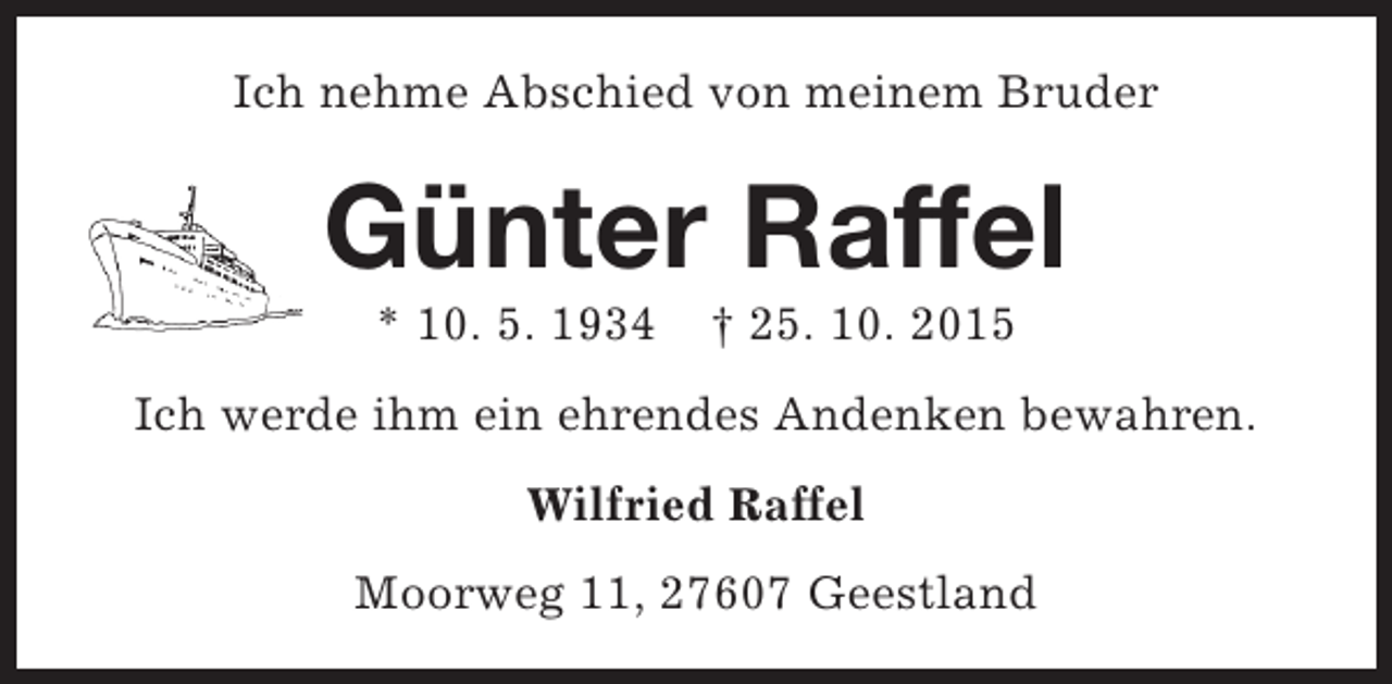 <p>Ich nehme Abschied von meinem Bruder</p><p>Günter Raffel<br />* 10. 5. 1934</p><p>† 25. 10. 2015</p><p>Ich werde ihm ein ehrendes Andenken bewahren.<br />Wilfried Raffel<br />Moorweg 11, 27607 Geestland</p>
