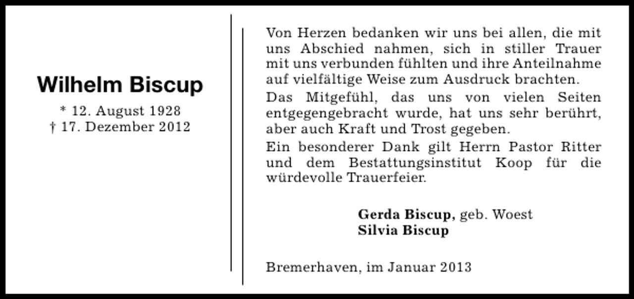 <p>Wilhelm Biscup<br />* 12. August 1928<br />† 17. Dezember 2012</p><p>Von Herzen bedanken wir uns bei allen, die mit<br />uns Abschied nahmen, sich in stiller Trauer<br />mit uns verbunden fühlten und ihre Anteilnahme<br />auf vielfältige Weise zum Ausdruck brachten.<br />Das Mitgefühl, das uns von vielen Seiten<br />entgegengebracht wurde, hat uns sehr berührt,<br />aber auch Kraft und Trost gegeben.<br />Ein besonderer Dank gilt Herrn Pastor Ritter<br />und dem Bestattungsinstitut Koop für die<br />würdevolle Trauerfeier.<br />Gerda Biscup, geb. Woest<br />Silvia Biscup<br />Bremerhaven, im Januar 2013</p>