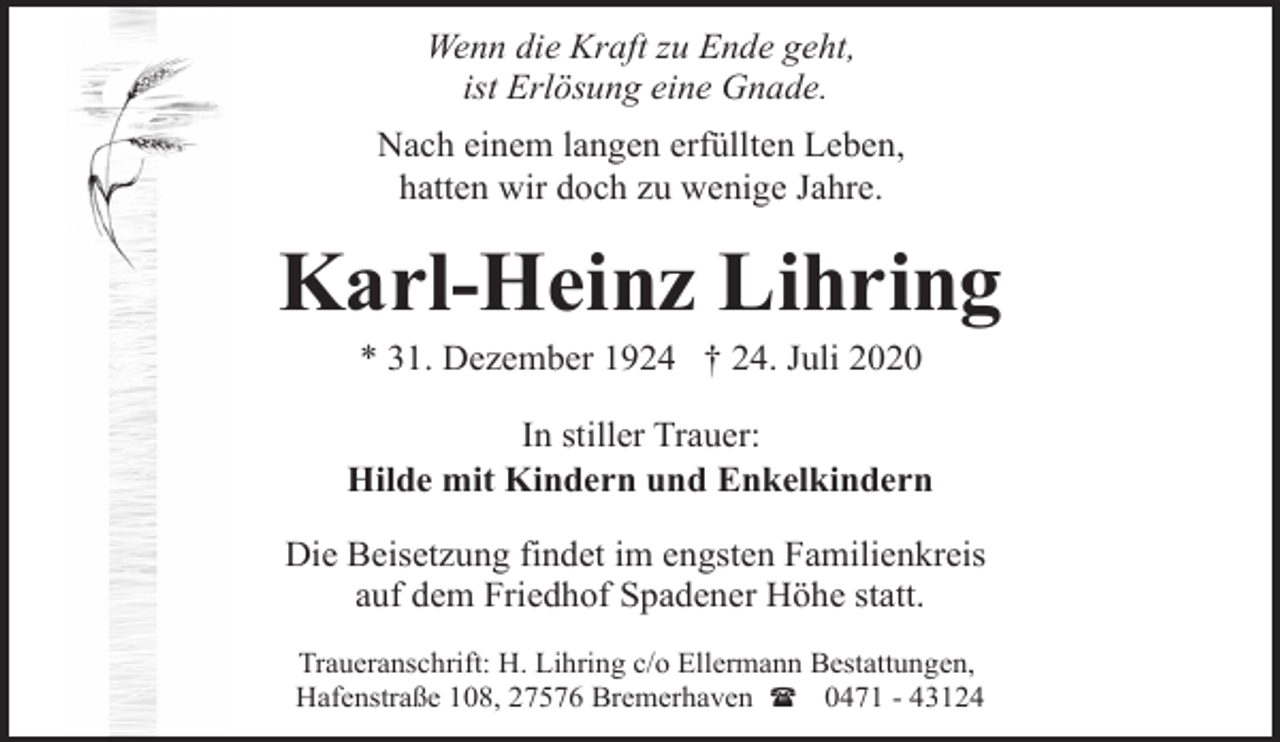 <p>Wenn die Kraft zu Ende geht,<br />ist Erlösung eine Gnade.<br />Nach einem langen erfüllten Leben,<br />hatten wir doch zu wenige Jahre.</p><p>Karl-Heinz Lihring<br />* 31. Dezember 1924 † 24. Juli 2020</p><p>In stiller Trauer:<br />Hilde mit Kindern und Enkelkindern<br />Die Beisetzung findet im engsten Familienkreis<br />auf dem Friedhof Spadener Höhe statt.<br />Traueranschrift: H. Lihring c/o Ellermann Bestattungen,<br />Hafenstraße 108, 27576 Bremerhaven ( 0471 - 43124</p>