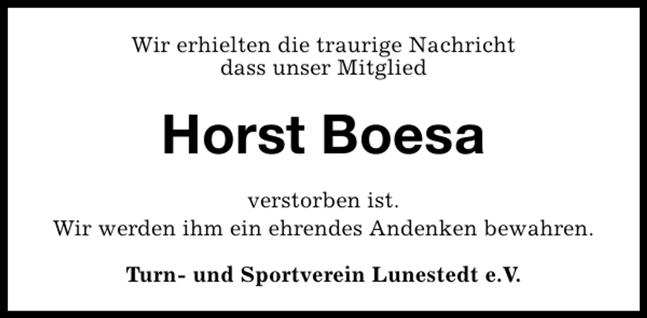 <p>Wir erhielten die traurige Nachricht<br />dass unser Mitglied</p><p>Horst Boesa<br />verstorben ist.<br />Wir werden ihm ein ehrendes Andenken bewahren.<br />Turn- und Sportverein Lunestedt e.V.</p>