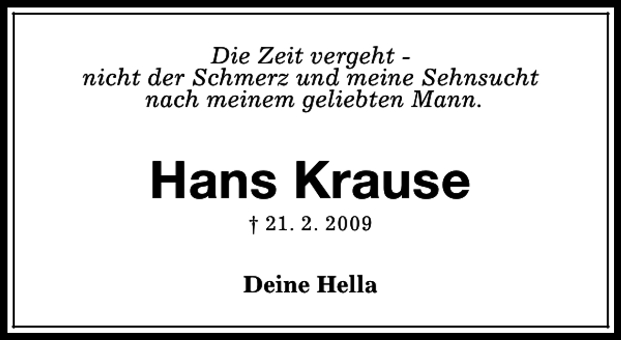<p>Die Zeit vergeht nicht der Schmerz und meine Sehnsucht<br />nach meinem geliebten Mann.</p><p>Hans Krause<br />† 21. 2. 2009</p><p>Deine Hella</p>