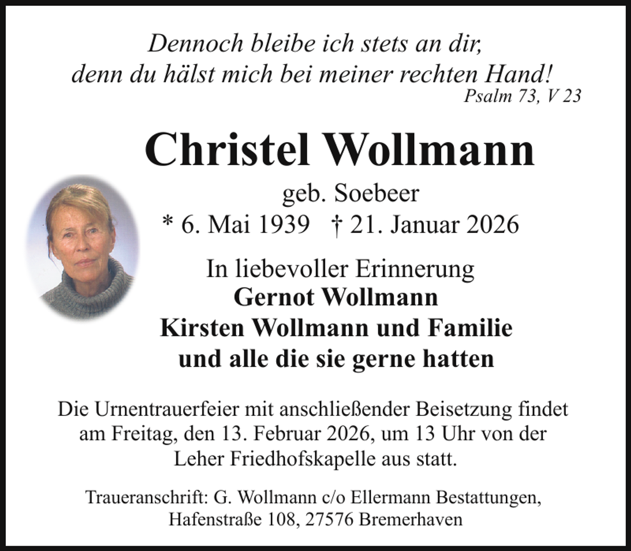 <p>Dennoch bleibe ich stets an dir,<br />denn du hälst mich bei meiner rechten Hand!</p><p>Psalm 73, V 23</p><p>Christel Wollmann<br />geb. Soebeer<br />* 6. Mai 1939 † 21. Januar 2026</p><p>In liebevoller Erinnerung<br />Gernot Wollmann<br />Kirsten Wollmann und Familie<br />und alle die sie gerne hatten<br />Die Urnentrauerfeier mit anschließender Beisetzung findet<br />am Freitag, den 13. Februar 2026, um 13 Uhr von der<br />Leher Friedhofskapelle aus statt.<br />Traueranschrift: G. Wollmann c/o Ellermann Bestattungen,<br />Hafenstraße 108, 27576 Bremerhaven</p>