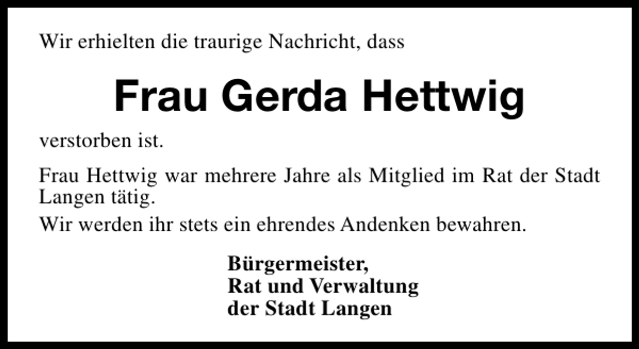 <p>Wir erhielten die traurige Nachricht, dass</p><p>Frau Gerda Hettwig<br />verstorben ist.<br />Frau Hettwig war mehrere Jahre als Mitglied im Rat der Stadt<br />Langen tätig.<br />Wir werden ihr stets ein ehrendes Andenken bewahren.<br />Bürgermeister,<br />Rat und Verwaltung<br />der Stadt Langen</p>