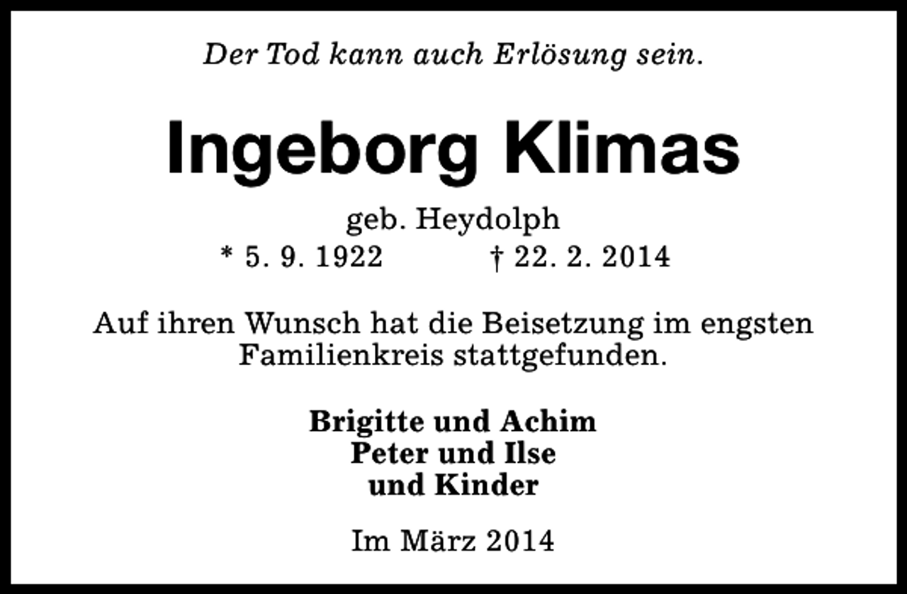 <p>Der Tod kann auch Erlösung sein.</p><p>Ingeborg Klimas<br />geb. Heydolph<br />* 5. 9. 1922<br />† 22. 2. 2014</p><p>Auf ihren Wunsch hat die Beisetzung im engsten<br />Familienkreis stattgefunden.<br />Brigitte und Achim<br />Peter und Ilse<br />und Kinder<br />Im März 2014</p>