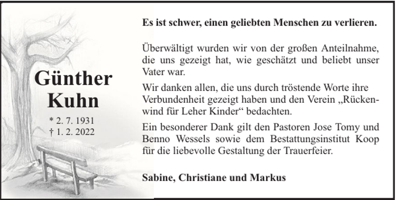<p>Es ist schwer, einen geliebten Menschen zu verlieren.</p><p>Günther<br />Kuhn<br />* 2. 7. 1931<br />† 1. 2. 2022</p><p>Überwältigt wurden wir von der großen Anteilnahme,<br />die uns gezeigt hat, wie geschätzt und beliebt unser<br />Vater war.<br />Wir danken allen, die uns durch tröstende Worte ihre<br />Verbundenheit gezeigt haben und den Verein „Rückenwind für Leher Kinder“ bedachten.<br />Ein besonderer Dank gilt den Pastoren Jose Tomy und<br />Benno Wessels sowie dem Bestattungsinstitut Koop<br />für die liebevolle Gestaltung der Trauerfeier.<br />Sabine, Christiane und Markus</p>