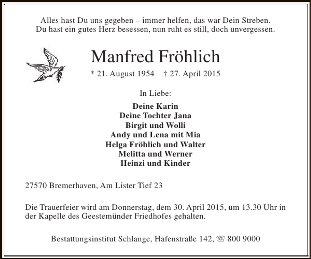 <p>Alles hast Du uns gegeben – immer helfen, das war Dein Streben.<br />Du hast ein gutes Herz besessen, nun ruht es still, doch unvergessen.</p>
<p>Manfred Fröhlich</p>
<p>* 21. August 1954</p>
<p>† 27. April 2015</p>
<p>In Liebe:<br />Deine Karin<br />Deine Tochter Jana<br />Birgit und Wolli<br />Andy und Lena mit Mia<br />Helga Fröhlich und Walter<br />Melitta und Werner<br />Heinzi und Kinder<br />27570 Bremerhaven, Am Lister Tief 23<br />Die Trauerfeier wird am Donnerstag, dem 30. April 2015, um 13.30 Uhr in<br />der Kapelle des Geestemünder Friedhofes gehalten.<br />Bestattungsinstitut Schlange, Hafenstraße 142, s 800 9000</p>