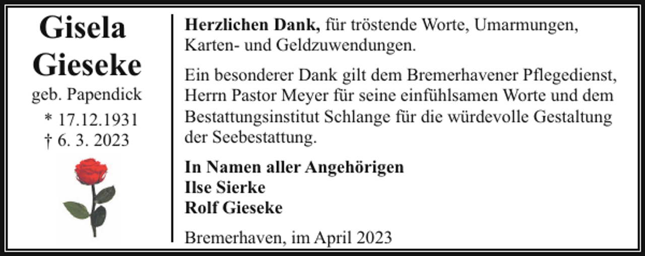<p>Gisela<br />Gieseke</p><p>geb. Papendick<br />* 17.12.1931<br />† 6. 3. 2023</p><p>Herzlichen Dank, für tröstende Worte, Umarmungen,<br />Karten- und Geldzuwendungen.<br />Ein besonderer Dank gilt dem Bremerhavener Pflegedienst,<br />Herrn Pastor Meyer für seine einfühlsamen Worte und dem<br />Bestattungsinstitut Schlange für die würdevolle Gestaltung<br />der Seebestattung.<br />In Namen aller Angehörigen<br />Ilse Sierke<br />Rolf Gieseke<br />Bremerhaven, im April 2023</p>