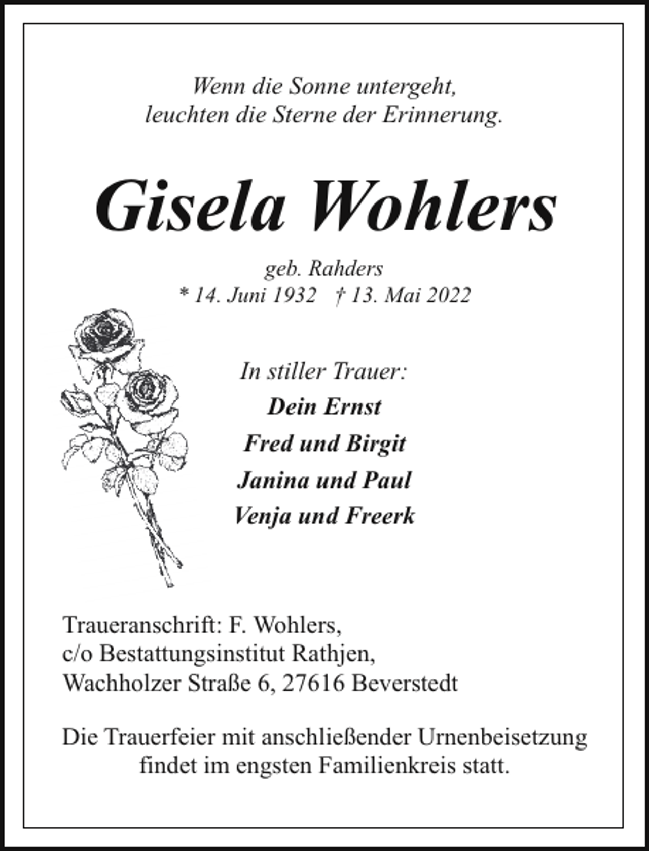 <p>Wenn die Sonne untergeht,<br />leuchten die Sterne der Erinnerung.</p><p>Gisela Wohlers<br />geb. Rahders<br />* 14. Juni 1932 † 13. Mai 2022</p><p>In stiller Trauer:<br />Dein Ernst<br />Fred und Birgit<br />Janina und Paul<br />Venja und Freerk</p><p>Traueranschrift: F. Wohlers,<br />c/o Bestattungsinstitut Rathjen,<br />Wachholzer Straße 6, 27616 Beverstedt<br />Die Trauerfeier mit anschließender Urnenbeisetzung<br />findet im engsten Familienkreis statt.</p>
