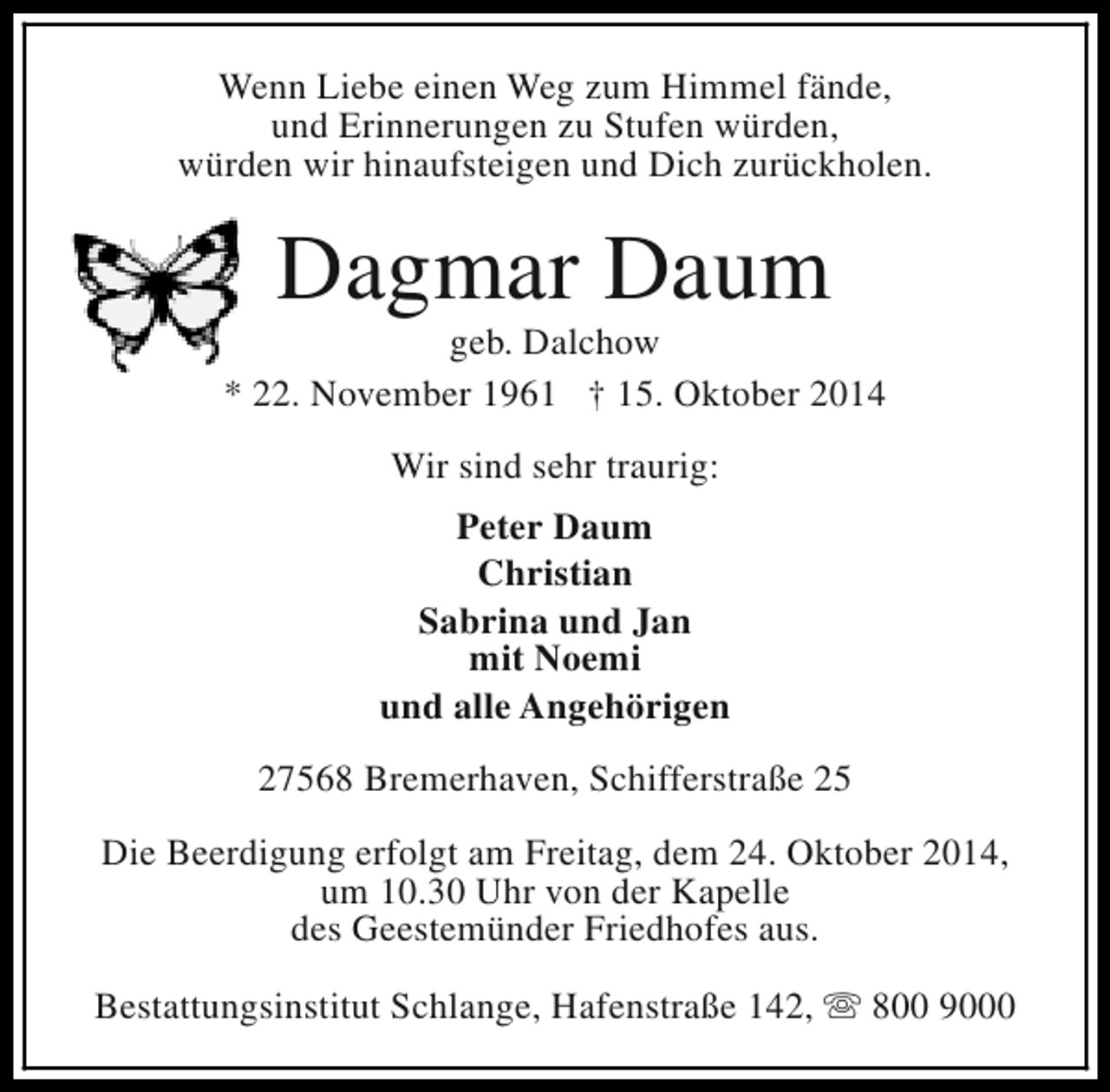 <p>Wenn Liebe einen Weg zum Himmel fände,<br />und Erinnerungen zu Stufen würden,<br />würden wir hinaufsteigen und Dich zurückholen.</p><p>Dagmar Daum</p><p>geb. Dalchow<br />* 22. November 1961 † 15. Oktober 2014<br />Wir sind sehr traurig:<br />Peter Daum<br />Christian<br />Sabrina und Jan<br />mit Noemi<br />und alle Angehörigen<br />27568 Bremerhaven, Schifferstraße 25<br />Die Beerdigung erfolgt am Freitag, dem 24. Oktober 2014,<br />um 10.30 Uhr von der Kapelle<br />des Geestemünder Friedhofes aus.<br />Bestattungsinstitut Schlange, Hafenstraße 142, s 800 9000</p>