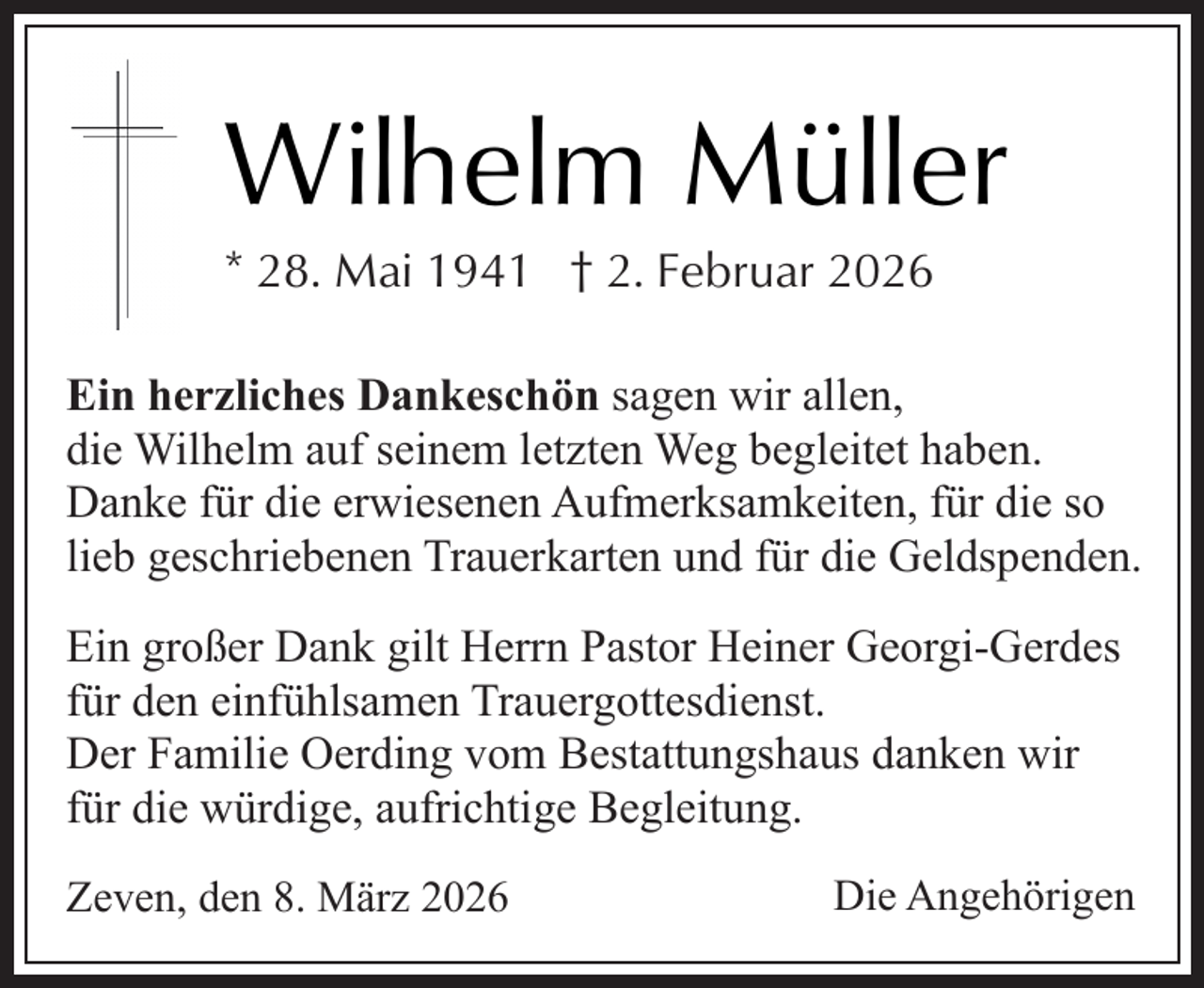 <p>Wilhelm Müller<br />* 28. Mai 1941 † 2. Februar 2026</p><p>Ein herzliches Dankeschön sagen wir allen,<br />die Wilhelm auf seinem letzten Weg begleitet haben.<br />Danke für die erwiesenen Aufmerksamkeiten, für die so<br />lieb geschriebenen Trauerkarten und für die Geldspenden.<br />Ein großer Dank gilt Herrn Pastor Heiner Georgi-Gerdes<br />für den einfühlsamen Trauergottesdienst.<br />Der Familie Oerding vom Bestattungshaus danken wir<br />für die würdige, aufrichtige Begleitung.<br />Zeven, den 8. März 2026</p><p>Die Angehörigen</p>