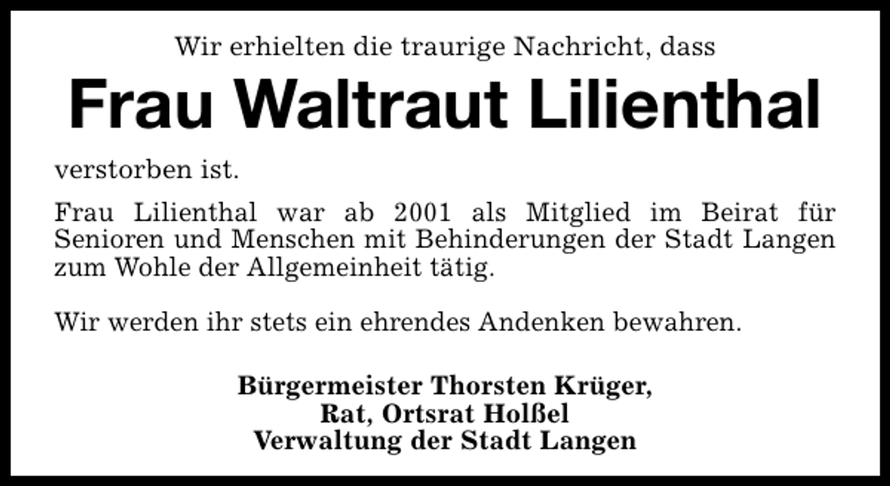 <p>Wir erhielten die traurige Nachricht, dass</p><p>Frau Waltraut Lilienthal<br />verstorben ist.<br />Frau Lilienthal war ab 2001 als Mitglied im Beirat für<br />Senioren und Menschen mit Behinderungen der Stadt Langen<br />zum Wohle der Allgemeinheit tätig.<br />Wir werden ihr stets ein ehrendes Andenken bewahren.<br />Bürgermeister Thorsten Krüger,<br />Rat, Ortsrat Holßel<br />Verwaltung der Stadt Langen</p>