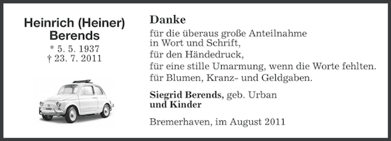 <p>Heinrich (Heiner)<br />Berends<br />* 5. 5. 1937<br />† 23. 7. 2011</p><p>Danke<br />für die überaus große Anteilnahme<br />in Wort und Schrift,<br />für den Händedruck,<br />für eine stille Umarmung, wenn die Worte fehlten.<br />für Blumen, Kranz- und Geldgaben.<br />Siegrid Berends, geb. Urban<br />und Kinder<br />Bremerhaven, im August 2011</p>