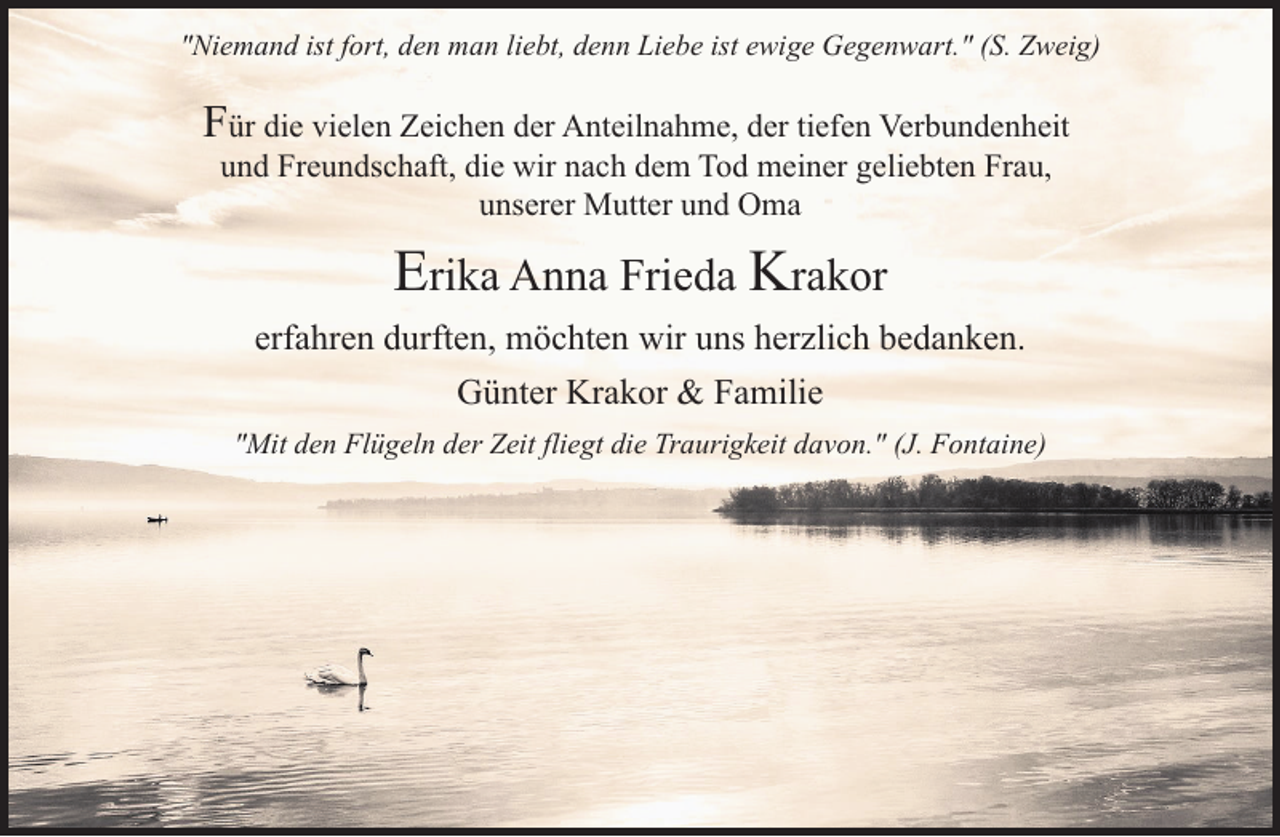 <p>"Niemand ist fort, den man liebt, denn Liebe ist ewige Gegenwart." (S. Zweig)</p><p>Für die vielen Zeichen der Anteilnahme, der tiefen Verbundenheit<br />und Freundschaft, die wir nach dem Tod meiner geliebten Frau,<br />unserer Mutter und Oma</p><p>Erika Anna Frieda Krakor<br />erfahren durften, möchten wir uns herzlich bedanken.<br />Günter Krakor &amp; Familie<br />"Mit den Flügeln der Zeit fliegt die Traurigkeit davon." (J. Fontaine)</p>