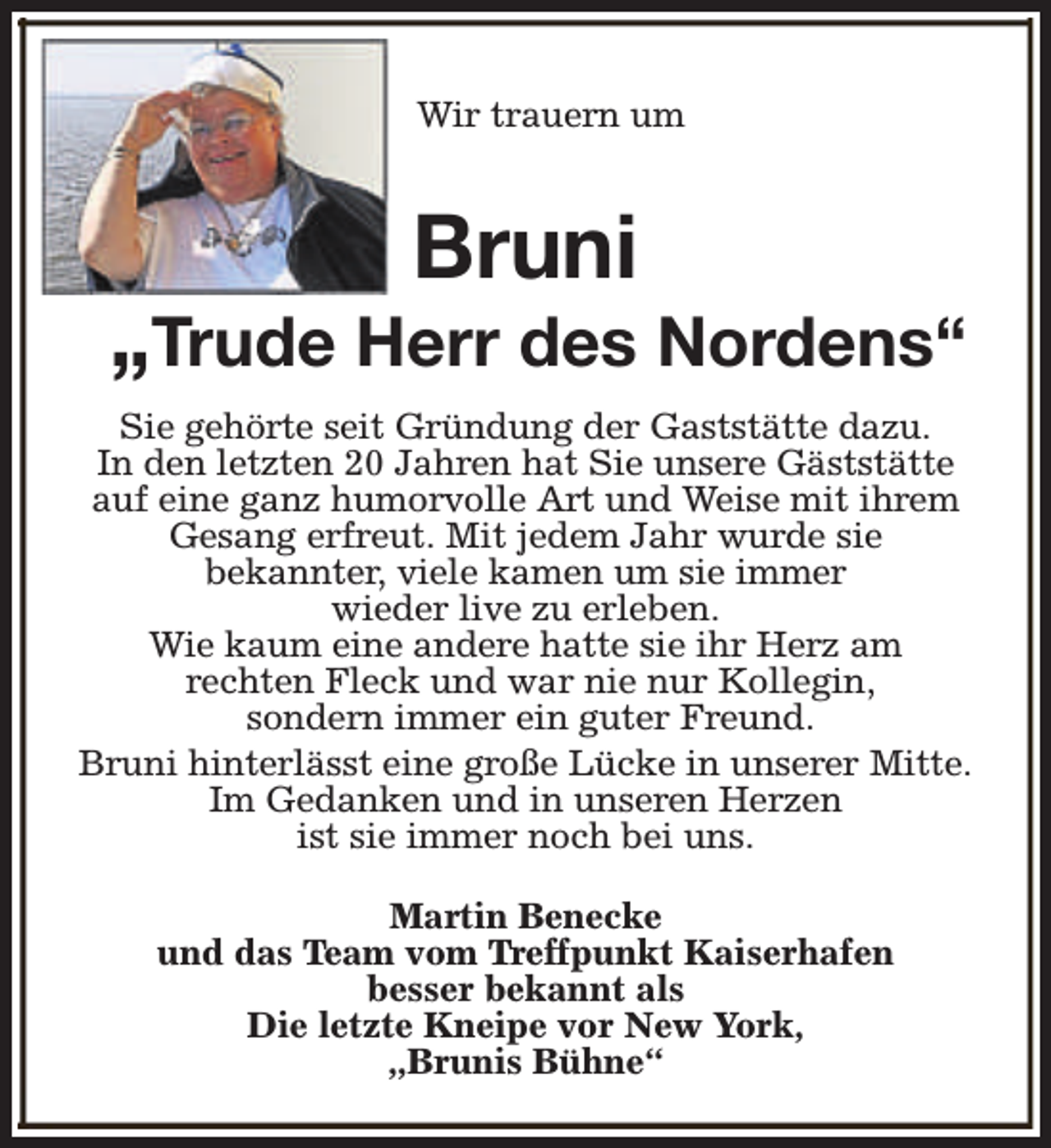 <p>Wir trauern um</p><p>Bruni</p><p>„Trude Herr des Nordens“<br />Sie gehörte seit Gründung der Gaststätte dazu.<br />In den letzten 20 Jahren hat Sie unsere Gäststätte<br />auf eine ganz humorvolle Art und Weise mit ihrem<br />Gesang erfreut. Mit jedem Jahr wurde sie<br />bekannter, viele kamen um sie immer<br />wieder live zu erleben.<br />Wie kaum eine andere hatte sie ihr Herz am<br />rechten Fleck und war nie nur Kollegin,<br />sondern immer ein guter Freund.<br />Bruni hinterlässt eine große Lücke in unserer Mitte.<br />Im Gedanken und in unseren Herzen<br />ist sie immer noch bei uns.<br />Martin Benecke<br />und das Team vom Treffpunkt Kaiserhafen<br />besser bekannt als<br />Die letzte Kneipe vor New York,<br />„Brunis Bühne“</p>