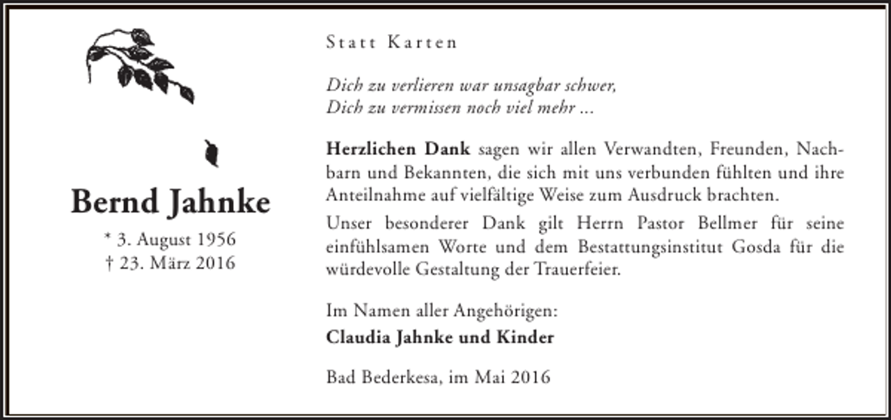 <p>Statt Karten<br />Dich zu verlieren war unsagbar schwer,<br />Dich zu vermissen noch viel mehr ...</p><p>Bernd Jahnke<br />* 3. August 1956<br />† 23. März 2016</p><p>Herzlichen Dank sagen wir allen Verwandten, Freunden, Nachbarn und Bekannten, die sich mit uns verbunden fühlten und ihre<br />Anteilnahme auf vielfältige Weise zum Ausdruck brachten.<br />Unser besonderer Dank gilt Herrn Pastor Bellmer für seine<br />einfühlsamen Worte und dem Bestattungsinstitut Gosda für die<br />würdevolle Gestaltung der Trauerfeier.<br />Im Namen aller Angehörigen:<br />Claudia Jahnke und Kinder<br />Bad Bederkesa, im Mai 2016</p>
