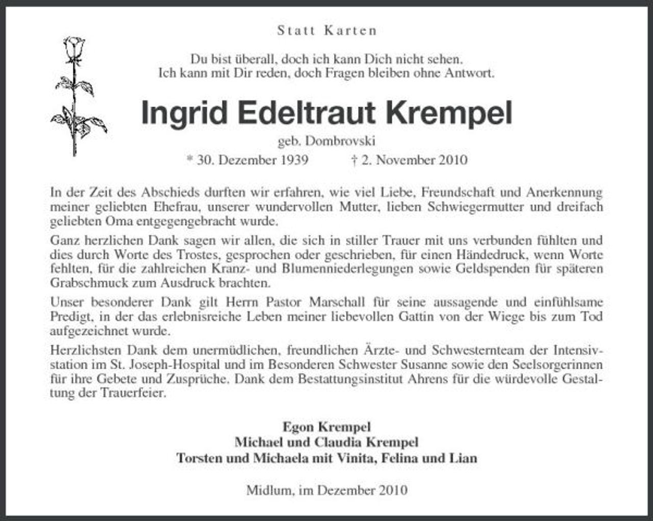 <p>Statt Karten</p><p>Du bist überall, doch ich kann Dich nicht sehen.<br />Ich kann mit Dir reden, doch Fragen bleiben ohne Antwort.<br />Ingrid Edeltraut Krempel<br />geb. Dombrovski<br />* 30. Dezember 1939 † 2. November 2010<br />In der Zeit des Abschieds durften wir erfahren, wie viel Liebe, Freundschaft und Anerkennung meiner geliebten Ehefrau, unserer wundervollen Mutter, lieben Schwiegermutter und dreifach<br />geliebten Oma entgegengebracht wurde.<br />Ganz herzlichen Dank sagen wir allen, die sich in stiller Trauer mit uns verbunden fühlten und dies durch Worte des Trostes, gesprochen oder geschrieben, für einen Händedruck, wenn Worte fehlten, für die zahlreichen Kranz- und Blumenniederlegungen sowie Geldspenden für späteren Grabschmuck zum Ausdruck brachten.<br />Unser besonderer Dank gilt Herrn Pastor Marschall für seine aussagende und einfühlsame<br />Predigt, in der das erlebnisreiche Leben meiner liebevollen Gattin von der Wiege bis zum Tod aufgezeichnet wurde.<br />Herzlichsten Dank dem unermüdlichen, freundlichen Ärzte- und Schwesternteam der Intensivstation im St. Joseph-Hospital und im Besonderen Schwester Susanne sowie den Seelsorgerinnen für ihre Gebete und Zusprüche. Dank dem Bestattungsinstitut Ahrens für die würdevolle Gestaltung der Trauerfeier.<br />Egon Krempel<br />Michael und Claudia Krempel<br />Torsten und Michaela mit Vinita, Felina und Lian<br />Midlum, im Dezember 2010</p>