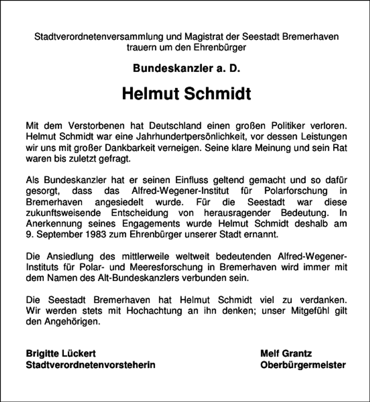 <p>Stadtverordnetenversammlung und Magistrat der Seestadt Bremerhaven<br />trauern um den Ehrenbürger</p><p>Bundeskanzler a. D.</p><p>Helmut Schmidt<br />Mit dem Verstorbenen hat Deutschland einen großen Politiker verloren.<br />Helmut Schmidt war eine Jahrhundertpersönlichkeit, vor dessen Leistungen<br />wir uns mit großer Dankbarkeit verneigen. Seine klare Meinung und sein Rat<br />waren bis zuletzt gefragt.<br />Als Bundeskanzler hat er seinen Einfluss geltend gemacht und so dafür<br />gesorgt, dass das Alfred-Wegener-Institut für Polarforschung in<br />Bremerhaven angesiedelt wurde. Für die Seestadt war diese<br />zukunftsweisende Entscheidung von herausragender Bedeutung. In<br />Anerkennung seines Engagements wurde Helmut Schmidt deshalb am<br />9. September 1983 zum Ehrenbürger unserer Stadt ernannt.<br />Die Ansiedlung des mittlerweile weltweit bedeutenden Alfred-WegenerInstituts für Polar- und Meeresforschung in Bremerhaven wird immer mit<br />dem Namen des Alt-Bundeskanzlers verbunden sein.<br />Die Seestadt Bremerhaven hat Helmut Schmidt viel zu verdanken.<br />Wir werden stets mit Hochachtung an ihn denken; unser Mitgefühl gilt<br />den Angehörigen.<br />Brigitte Lückert<br />Stadtverordnetenvorsteherin</p><p>Melf Grantz<br />Oberbürgermeister</p>
