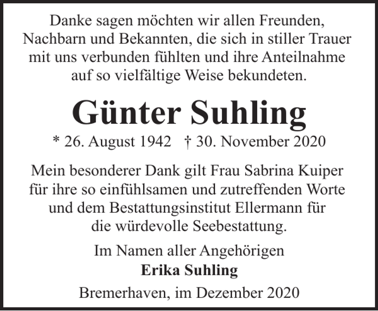 <p>Danke sagen möchten wir allen Freunden,<br />Nachbarn und Bekannten, die sich in stiller Trauer<br />mit uns verbunden fühlten und ihre Anteilnahme<br />auf so vielfältige Weise bekundeten.</p><p>Günter Suhling</p><p>* 26. August 1942 † 30. November 2020<br />Mein besonderer Dank gilt Frau Sabrina Kuiper<br />für ihre so einfühlsamen und zutreffenden Worte<br />und dem Bestattungsinstitut Ellermann für<br />die würdevolle Seebestattung.<br />Im Namen aller Angehörigen<br />Erika Suhling<br />Bremerhaven, im Dezember 2020</p>